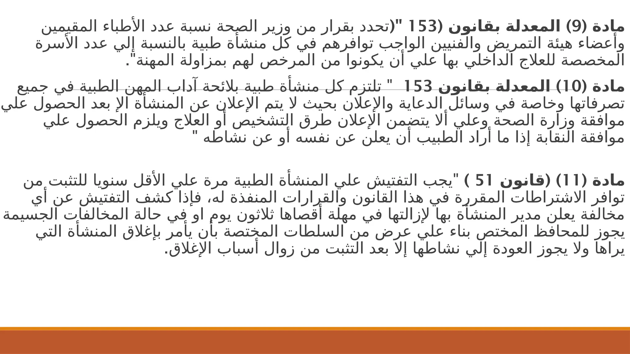 ( ‫مادة‬
9
( )
‫بقانون‬ ‫المعدلة‬
153
("
‫المقيمين‬ ‫األطباء‬ ‫عدد‬ ‫نسبة‬ ‫الصحة‬ ‫وزير‬ ‫من‬ ‫بقرار‬ ‫تحدد‬
‫األسرة‬ ‫عدد‬ ‫إلي‬ ‫بالنسبة‬ ‫طبية‬ ‫منشأة‬ ‫كل‬ ‫في‬ ‫توافرهم‬ ‫الواجب‬ ‫والفنيين‬ ‫التمريض‬ ‫هيئة‬ ‫وأعضاء‬
."‫المهنة‬ ‫بمزاولة‬ ‫لهم‬ ‫المرخص‬ ‫من‬ ‫يكونوا‬ ‫أن‬ ‫علي‬ ‫بها‬ ‫الداخلي‬ ‫للعالج‬ ‫المخصصة‬
( ‫مادة‬
10
)
‫بقانون‬ ‫المعدلة‬
153
"
‫جميع‬ ‫في‬ ‫الطبية‬ ‫المهن‬ ‫آداب‬ ‫بالئحة‬ ‫طبية‬ ‫منشأة‬ ‫كل‬ ‫تلتزم‬
‫علي‬ ‫الحصول‬ ‫بعد‬ ‫اإل‬ ‫المنشأة‬ ‫عن‬ ‫اإلعالن‬ ‫يتم‬ ‫ال‬ ‫بحيث‬ ‫واإلعالن‬ ‫الدعاية‬ ‫وسائل‬ ‫في‬ ‫وخاصة‬ ‫تصرفاتها‬
‫علي‬ ‫الحصول‬ ‫ويلزم‬ ‫العالج‬ ‫أو‬ ‫التشخيص‬ ‫طرق‬ ‫اإلعالن‬ ‫يتضمن‬ ‫أال‬ ‫وعلي‬ ‫الصحة‬ ‫وزارة‬ ‫موافقة‬
" ‫نشاطه‬ ‫عن‬ ‫أو‬ ‫نفسه‬ ‫عن‬ ‫يعلن‬ ‫أن‬ ‫الطبيب‬ ‫أراد‬ ‫ما‬ ‫إذا‬ ‫النقابة‬ ‫موافقة‬
( ‫مادة‬
11
( )
‫قانون‬
51
)
"
‫من‬ ‫للتثبت‬ ‫سنويا‬ ‫األقل‬ ‫علي‬ ‫مرة‬ ‫الطبية‬ ‫المنشأة‬ ‫علي‬ ‫التفتيش‬ ‫يجب‬
‫أي‬ ‫عن‬ ‫التفتيش‬ ‫كشف‬ ‫فإذا‬ ،‫له‬ ‫المنفذة‬ ‫والقرارات‬ ‫القانون‬ ‫هذا‬ ‫في‬ ‫المقررة‬ ‫االشتراطات‬ ‫توافر‬
‫الجسيمة‬ ‫المخالفات‬ ‫حالة‬ ‫في‬ ‫او‬ ‫يوم‬ ‫ثالثون‬ ‫أقصاها‬ ‫مهلة‬ ‫في‬ ‫إلزالتها‬ ‫بها‬ ‫المنشأة‬ ‫مدير‬ ‫يعلن‬ ‫مخالفة‬
‫التي‬ ‫المنشأة‬ ‫بإغالق‬ ‫يأمر‬ ‫بأن‬ ‫المختصة‬ ‫السلطات‬ ‫من‬ ‫عرض‬ ‫علي‬ ‫بناء‬ ‫المختص‬ ‫للمحافظ‬ ‫يجوز‬
.‫اإلغالق‬ ‫أسباب‬ ‫زوال‬ ‫من‬ ‫التثبت‬ ‫بعد‬ ‫إال‬ ‫نشاطها‬ ‫إلي‬ ‫العودة‬ ‫يجوز‬ ‫وال‬ ‫يراها‬
 