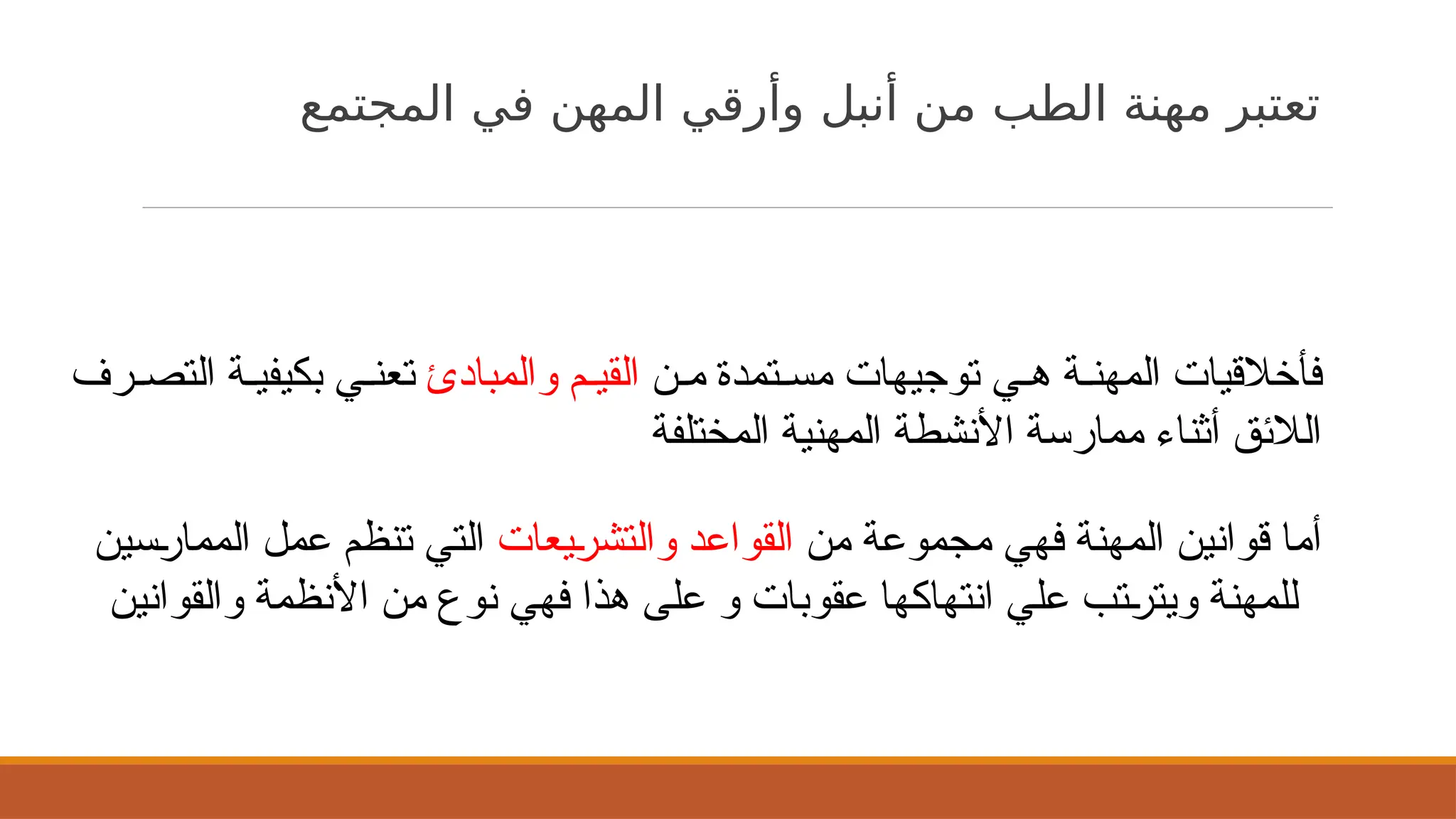 ‫المجتمع‬ ‫في‬ ‫المهن‬ ‫وأرقي‬ ‫أنبل‬ ‫من‬ ‫الطب‬ ‫مهنة‬ ‫تعتبر‬
‫ن‬$‫م‬ ‫تمدة‬$‫مس‬ ‫توجيهات‬ ‫ي‬$‫ه‬ ‫ة‬$‫المهن‬ ‫فأخالقيات‬
‫والمبادئ‬ ‫م‬$‫القي‬
‫رف‬$‫التص‬ ‫ة‬$‫بكيفي‬ ‫ي‬$‫تعن‬
‫المختلفة‬ ‫المهنية‬ ‫األنشطة‬ ‫ممارسة‬ ‫أثناء‬ ‫الالئق‬
‫من‬ ‫مجموعة‬ ‫فهي‬ ‫المهنة‬ ‫قوانين‬ ‫أما‬
‫يعات‬$
‫ر‬‫والتش‬ ‫القواعد‬
‫سين‬$
‫ر‬‫المما‬ ‫عمل‬ ‫تنظم‬ ‫التي‬
‫والقوانين‬ ‫األنظمة‬ ‫من‬ ‫نوع‬ ‫فهي‬ ‫هذا‬ ‫على‬ ‫و‬ ‫عقوبات‬ ‫انتهاكها‬ ‫علي‬ ‫تب‬$
‫ر‬‫ويت‬ ‫للمهنة‬
 