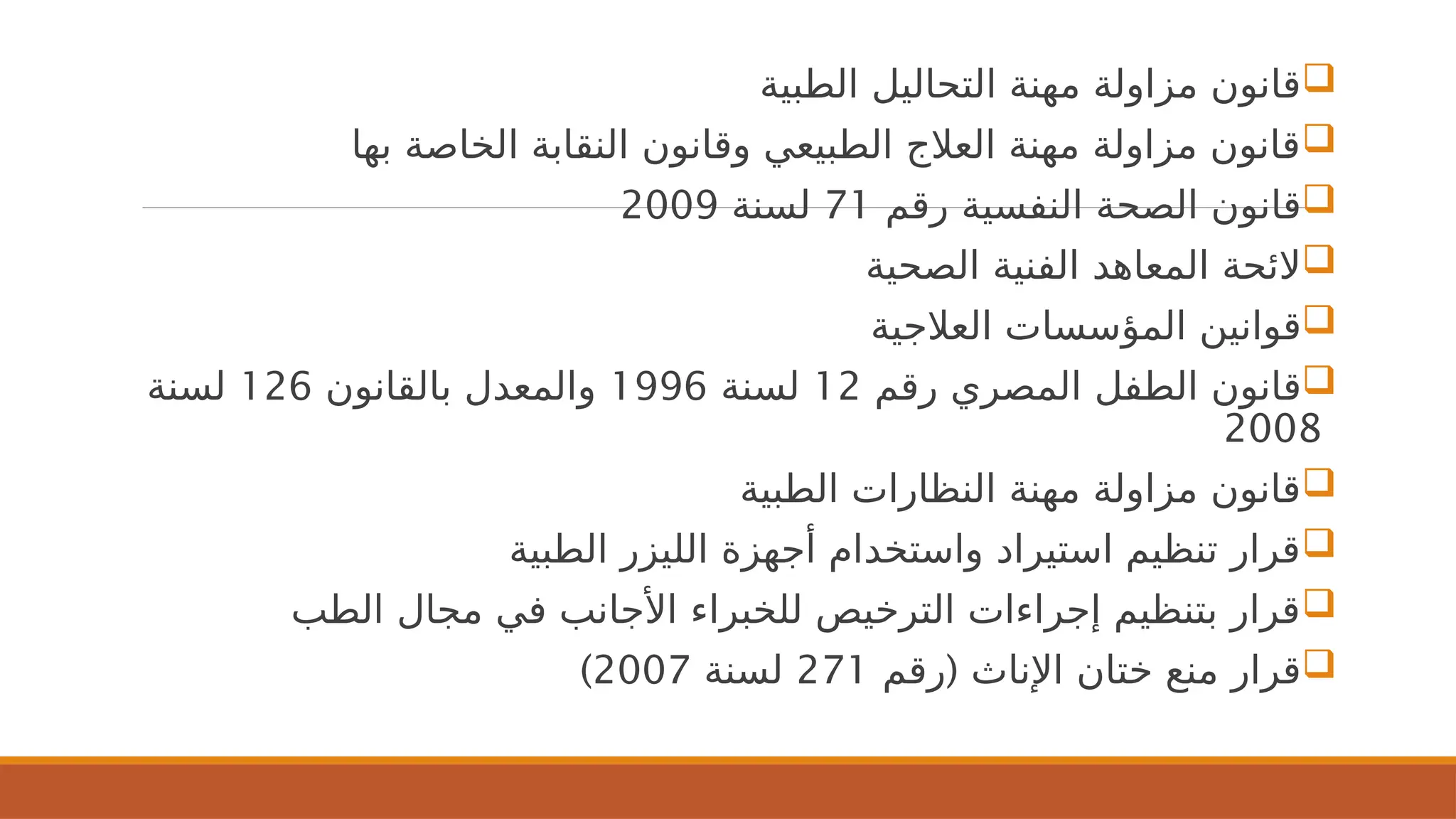 
‫الطبية‬ ‫التحاليل‬ ‫مهنة‬ ‫مزاولة‬ ‫قانون‬

‫بها‬ ‫الخاصة‬ ‫النقابة‬ ‫وقانون‬ ‫الطبيعي‬ ‫العالج‬ ‫مهنة‬ ‫مزاولة‬ ‫قانون‬

‫رقم‬ ‫النفسية‬ ‫الصحة‬ ‫قانون‬
71
‫لسنة‬
2009

‫الصحية‬ ‫الفنية‬ ‫المعاهد‬ ‫الئحة‬

‫العالجية‬ ‫المؤسسات‬ ‫قوانين‬

‫رقم‬ ‫المصري‬ ‫الطفل‬ ‫قانون‬
12
‫لسنة‬
1996
‫بالقانون‬ ‫والمعدل‬
126
‫لسنة‬
2008

‫الطبية‬ ‫النظارات‬ ‫مهنة‬ ‫مزاولة‬ ‫قانون‬

‫الطبية‬ ‫الليزر‬ ‫أجهزة‬ ‫واستخدام‬ ‫استيراد‬ ‫تنظيم‬ ‫قرار‬

‫الطب‬ ‫مجال‬ ‫في‬ ‫األجانب‬ ‫للخبراء‬ ‫الترخيص‬ ‫إجراءات‬ ‫بتنظيم‬ ‫قرار‬

(
‫رقم‬ ‫اإلناث‬ ‫ختان‬ ‫منع‬ ‫قرار‬
271
‫لسنة‬
2007
)
 