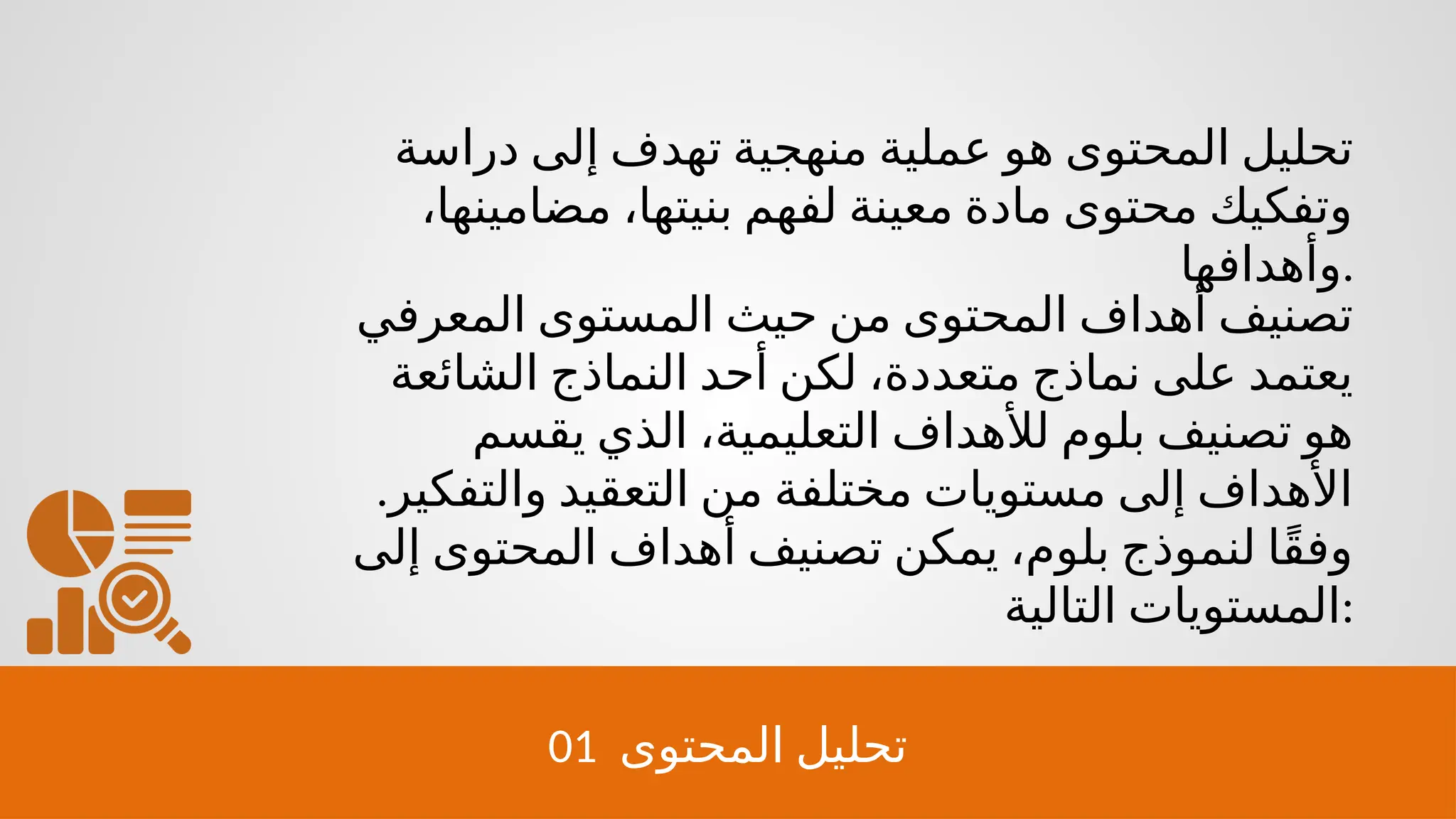 01 ‫المحتوى‬ ‫تحليل‬
‫دراسة‬ ‫إلى‬ ‫تهدف‬ ‫منهجية‬ ‫عملية‬ ‫هو‬ ‫المحتوى‬ ‫تحليل‬
،‫مضامينها‬ ،‫بنيتها‬ ‫لفهم‬ ‫معينة‬ ‫مادة‬ ‫محتوى‬ ‫وتفكيك‬
‫وأهدافها‬.
‫المعرفي‬ ‫المستوى‬ ‫حيث‬ ‫من‬ ‫المحتوى‬ ‫أهداف‬ ‫تصنيف‬
‫الشائعة‬ ‫النماذج‬ ‫أحد‬ ‫لكن‬ ،‫متعددة‬ ‫نماذج‬ ‫على‬ ‫يعتمد‬
‫يقسم‬ ‫الذي‬ ،‫التعليمية‬ ‫لألهداف‬ ‫بلوم‬ ‫تصنيف‬ ‫هو‬
.‫والتفكير‬ ‫التعقيد‬ ‫من‬ ‫مختلفة‬ ‫مستويات‬ ‫إلى‬ ‫األهداف‬
‫إلى‬ ‫المحتوى‬ ‫أهداف‬ ‫تصنيف‬ ‫يمكن‬ ،‫بلوم‬ ‫لنموذج‬ ‫ًا‬‫ق‬‫وف‬
‫التالية‬ ‫المستويات‬:
 