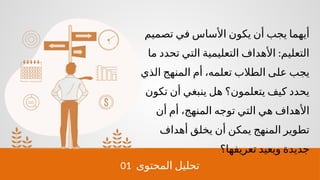 01 ‫المحتوى‬ ‫تحليل‬
‫تصميم‬ ‫في‬ ‫األساس‬ ‫يكون‬ ‫أن‬ ‫يجب‬ ‫أيهما‬
:
‫ما‬ ‫تحدد‬ ‫التي‬ ‫التعليمية‬ ‫األهداف‬ ‫التعليم‬
‫الذي‬ ‫المنهج‬ ‫أم‬ ،‫تعلمه‬ ‫الطالب‬ ‫على‬ ‫يجب‬
‫تكون‬ ‫أن‬ ‫ينبغي‬ ‫هل‬ ‫يتعلمون؟‬ ‫كيف‬ ‫يحدد‬
‫أن‬ ‫أم‬ ،‫المنهج‬ ‫توجه‬ ‫التي‬ ‫هي‬ ‫األهداف‬
‫أهداف‬ ‫يخلق‬ ‫أن‬ ‫يمكن‬ ‫المنهج‬ ‫تطوير‬
‫تعريفها؟‬ ‫ويعيد‬ ‫جديدة‬
 