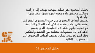 01 ‫المحتوى‬ ‫تحليل‬
‫دراسة‬ ‫إلى‬ ‫تهدف‬ ‫منهجية‬ ‫عملية‬ ‫هو‬ ‫المحتوى‬ ‫تحليل‬
،‫مضامينها‬ ،‫بنيتها‬ ‫لفهم‬ ‫معينة‬ ‫مادة‬ ‫محتوى‬ ‫وتفكيك‬
‫وأهدافها‬.
‫المعرفي‬ ‫المستوى‬ ‫حيث‬ ‫من‬ ‫المحتوى‬ ‫أهداف‬ ‫تصنيف‬
‫الشائعة‬ ‫النماذج‬ ‫أحد‬ ‫لكن‬ ،‫متعددة‬ ‫نماذج‬ ‫على‬ ‫يعتمد‬
‫يقسم‬ ‫الذي‬ ،‫التعليمية‬ ‫لألهداف‬ ‫بلوم‬ ‫تصنيف‬ ‫هو‬
.‫والتفكير‬ ‫التعقيد‬ ‫من‬ ‫مختلفة‬ ‫مستويات‬ ‫إلى‬ ‫األهداف‬
‫إلى‬ ‫المحتوى‬ ‫أهداف‬ ‫تصنيف‬ ‫يمكن‬ ،‫بلوم‬ ‫لنموذج‬ ‫ًا‬‫ق‬‫وف‬
‫التالية‬ ‫المستويات‬:
 