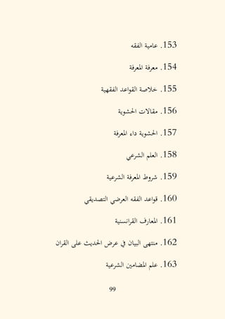 99
153
.
‫الفقه‬ ‫عامية‬
154
.
‫املعرفة‬ ‫معرفة‬
155
.
‫الفقهية‬ ‫اعد‬‫و‬‫الق‬ ‫خالصة‬
156
.
‫احلشوية‬ ‫مقاالت‬
157
.
‫املعرفة‬ ‫داء‬ ‫احلشوية‬
158
.
‫الشرعي‬ ‫العلم‬
159
.
‫الشرعية‬ ‫املعرفة‬ ‫شروط‬
160
.
‫التصديقي‬ ‫العرضي‬ ‫الفقه‬ ‫اعد‬‫و‬‫ق‬
161
.
‫انسنية‬‫ر‬‫الق‬ ‫املعارف‬
162
.
‫ان‬‫ر‬‫الق‬ ‫على‬ ‫احلديث‬ ‫عرض‬ ‫يف‬ ‫البيان‬ ‫منتهى‬
163
.
‫الشرعية‬ ‫املضامني‬ ‫علم‬
 