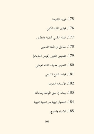 101
175
.
‫يعة‬‫ر‬‫الش‬ ‫ايء‬‫ز‬‫في‬
176
.
‫الكمي‬ ‫الفقه‬ ‫انني‬‫و‬‫ق‬
177
.
‫التطبيق‬‫و‬ ‫ية‬‫ر‬‫النظ‬ ‫الكمي‬ ‫الفقه‬
.
178
.
‫ييب‬‫ر‬‫التج‬ ‫الفقه‬ ‫اىل‬ ‫مدخل‬
179
.
)‫احلديث‬ ‫(عرض‬ ‫املنتهى‬ ‫تلخيص‬
180
.
‫العرضي‬ ‫الفقه‬ ‫معارف‬ ‫تلخيص‬
181
.
‫الشرعي‬ ‫ع‬
‫التفر‬ ‫اعد‬‫و‬‫ق‬
182
.
‫الشرعية‬ ‫االتساقية‬
183
.
‫املخالفة‬‫و‬ ‫افقة‬‫و‬‫امل‬ ‫معىن‬ ‫يف‬ ‫رسالة‬
184
.
‫النبوية‬ ‫السرية‬ ‫من‬ ‫البهية‬ ‫الفصول‬
185
.
‫العروج‬‫و‬ ‫اء‬‫ر‬‫االس‬
 