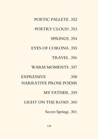 118
352
.
POETIC PALLETE
353
.
POETRY CLOUD
354
.
SPRINGS
355
.
EYES OF CORONA
356
.
TRAVEL
357
.
WARM MOMENTS
358
.
EXPRESSIVE
NARRATIVE PROSE POEMS
359
.
MY FATHER
360
.
LIGHT ON THE ROAD
361
.
Secret Springs
 