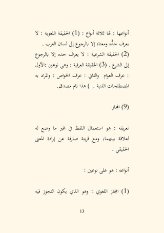 13
: ‫اع‬‫و‬‫أن‬ ‫ثالثة‬ ‫هلا‬ : ‫اعها‬‫و‬‫أن‬
(
1
‫ال‬ : ‫اللغوية‬ ‫احلقيقة‬ )
‫العرب‬ ‫لسان‬ ‫إىل‬ ‫ابلرجوع‬ ‫إال‬ ‫ومعناه‬ ‫ُّه‬
‫حد‬ ‫يعرف‬
.
(
2
‫ابلرجوع‬ ‫إال‬ ‫حده‬ ‫يعرف‬ ‫ال‬ : ‫الشرعية‬ ‫احلقيقة‬ )
‫ع‬
‫الشر‬ ‫إىل‬
.
(
3
‫األول‬: ‫نوعني‬ ‫وهي‬ : ‫العرفية‬ ‫احلقيقة‬ )
‫ام‬‫و‬‫الع‬ ‫عرف‬ :
‫و‬
‫به‬ ‫اد‬‫ر‬‫امل‬‫و‬ : ‫اص‬‫و‬‫اخل‬ ‫عرف‬ : ‫الثاين‬
‫الفنية‬ ‫املصطلحات‬
.‫مصدق‬ ‫اتم‬ ‫هذا‬ ) .
(
9
‫اجملاز‬ )
‫له‬ ‫وضع‬ ‫ما‬ ‫غري‬ ‫يف‬ ‫اللفظ‬ ‫استعمال‬ ‫هو‬ : ‫يفه‬‫ر‬‫تع‬
‫بينهما‬ ‫لعالقة‬
،
‫املعىن‬ ‫ادة‬‫ر‬‫إ‬ ‫عن‬ ‫صارفة‬ ‫ينة‬‫ر‬‫ق‬ ‫ومع‬
. ‫احلقيقي‬
: ‫نوعني‬ ‫على‬ ‫هو‬ : ‫اعه‬‫و‬‫أن‬
(
1
‫فيه‬ ‫التجوز‬ ‫يكون‬ ‫الذي‬ ‫وهو‬ : ‫اللغوي‬ ‫اجملاز‬ )
 