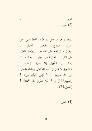 16
. ‫يح‬‫ر‬‫ص‬
(
3
‫املؤول‬ )
‫معىن‬ ‫على‬ ‫اللفظ‬ ‫ظاهر‬ ‫فيه‬ ‫محل‬ ‫ما‬ ‫هو‬ : ‫يفه‬‫ر‬‫تع‬
. ‫الدليل‬ ‫مبقتضى‬ ‫مرجوح‬ ‫حمتمل‬
‫اخلصوص‬ ‫على‬ ‫العام‬ ‫حبمل‬ ‫ويكون‬
...
‫املطلق‬ ‫وحبمل‬
‫املقيد‬ ‫على‬
...
‫اجملاز‬ ‫على‬ ‫احلقيقة‬
...
‫ال‬ : ‫حكمه‬
. ‫يقتضيه‬ ‫بدليل‬ ‫إال‬ ‫التأويل‬ ‫إىل‬ ‫يصار‬
‫مبقتضى‬ ‫وصفاته‬ ‫تعاىل‬ ‫هللا‬ ‫أمساء‬ ‫يف‬ ‫جيري‬ ‫ال‬ ‫التأويل‬ ‫مث‬
? ٌ‫ء‬ْ
‫ي‬َ
‫ش‬ ِ
‫ه‬ِ‫ل‬ْ‫ث‬ِ
‫م‬َ
‫ك‬ َ
‫س‬ْ‫ي‬َ‫ل‬ ? : ‫عزوجل‬ ‫هللا‬ ‫قول‬
/‫(الشورى‬
11
‫ا‬ْ
‫و‬ُ‫ب‬ِ
‫ر‬ْ
‫ض‬َ‫ت‬ َ‫ال‬َ‫ف‬ ? ‫و‬ )
‫هلل‬
? َ
‫ال‬َ‫ث‬ْ
‫َم‬‫أل‬‫ا‬
/‫(النحل‬
74
. )
(
4
‫اجململ‬ )
 