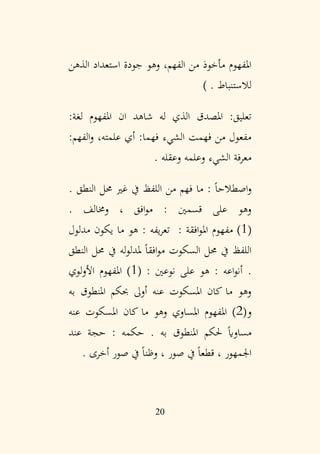 20
‫الذهن‬ ‫استعداد‬ ‫جودة‬ ‫وهو‬ ،‫الفهم‬ ‫من‬ ‫مأخوذ‬ ‫املفهوم‬
‫لالستنباط‬
.
)
‫ان‬ ‫شاهد‬ ‫له‬ ‫الذي‬ ‫املصدق‬ :‫تعليق‬
:‫لغة‬ ‫املفهوم‬
:‫الفهم‬‫و‬ ،‫علمته‬ ‫أي‬ :‫فهما‬ ‫الشيء‬ ‫فهمت‬ ‫من‬ ‫مفعول‬
‫وعقله‬ ‫وعلمه‬ ‫الشيء‬ ‫معرفة‬
.
. ‫النطق‬ ‫حمل‬ ‫غري‬ ‫يف‬ ‫اللفظ‬ ‫من‬ ‫فهم‬ ‫ما‬ : ً‫ا‬‫اصطالح‬‫و‬
. ‫وخمالف‬ ، ‫افق‬‫و‬‫م‬ : ‫قسمني‬ ‫على‬ ‫وهو‬
(
1
: ‫افقة‬‫و‬‫امل‬ ‫مفهوم‬ )
‫مدلول‬ ‫يكون‬ ‫ما‬ ‫هو‬ : ‫يفه‬‫ر‬‫تع‬
‫النطق‬ ‫حمل‬ ‫يف‬ ‫له‬‫و‬‫ملدل‬ ً‫ا‬‫افق‬‫و‬‫م‬ ‫السكوت‬ ‫حمل‬ ‫يف‬ ‫اللفظ‬
.
: ‫نوعني‬ ‫على‬ ‫هو‬ : ‫اعه‬‫و‬‫أن‬
(
1
‫لوي‬‫و‬‫األ‬ ‫املفهوم‬ )
‫به‬ ‫املنطوق‬ ‫حبكم‬ ‫أوىل‬ ‫عنه‬ ‫املسكوت‬ ‫كان‬ ‫ما‬ ‫وهو‬
‫و‬
(
2
‫املساوي‬ ‫املفهوم‬ )
‫عنه‬ ‫املسكوت‬ ‫كان‬ ‫ما‬ ‫وهو‬
‫به‬ ‫املنطوق‬ ‫حلكم‬ ً‫اي‬‫مساو‬
.
‫عند‬ ‫حجة‬ : ‫حكمه‬
. ‫أخرى‬ ‫صور‬ ‫يف‬ ً‫ا‬‫وظن‬ ، ‫صور‬ ‫يف‬ ً‫ا‬‫قطع‬ ، ‫اجلمهور‬
 
