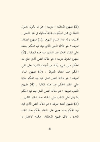 21
(
2
: ‫املخالفة‬ ‫مفهوم‬ )
‫مدلول‬ ‫يكون‬ ‫ما‬ ‫هو‬ : ‫يفه‬‫ر‬‫تع‬
. ‫النطق‬ ‫حمل‬ ‫يف‬ ‫له‬‫و‬‫ملدل‬ ً‫ا‬‫خمالف‬ ‫السكوت‬ ‫حمل‬ ‫يف‬ ‫اللفظ‬
: ‫أشهرها‬ ‫أقسام‬ ‫عدة‬ ‫له‬ : ‫أقسامه‬
(
1
‫الصفة‬ ‫مفهوم‬ )
:
‫بصفة‬ ‫احلكم‬ ‫فيه‬ ‫قيد‬ ‫الذي‬ ‫النص‬ ‫داللة‬ ‫هو‬ : ‫يفه‬‫ر‬‫تع‬
. ‫الصفة‬ ‫هذه‬ ‫عنه‬ ‫انتفت‬ ‫عما‬ ‫احلكم‬ ‫انتفاء‬ ‫على‬
(
2
)
‫الشرط‬ ‫مفهوم‬
‫فيه‬ ‫علق‬ ‫الذي‬ ‫النص‬ ‫داللة‬ ‫هو‬ : ‫يفه‬‫ر‬‫تع‬
‫نفي‬ ‫على‬ ‫الشرط‬ ‫ات‬‫و‬‫أد‬ ‫من‬ ‫أبداة‬ ‫شيء‬ ‫على‬ ‫احلكم‬
. ‫الشرط‬ ‫انتفاء‬ ‫عند‬ ‫احلكم‬
(
3
‫الغاية‬ ‫مفهوم‬ )
‫بغاية‬ ‫احلكم‬ ‫فيه‬ ‫قيد‬ ‫الذي‬ ‫النص‬ ‫داللة‬ ‫هو‬ : ‫يفه‬‫ر‬‫تع‬
. ‫الغاية‬ ‫هذه‬ ‫بعد‬ ‫احلكم‬ ‫انتفاء‬ ‫على‬
(
4
‫مفهوم‬ )
‫اللقب‬
‫احلكم‬ ‫فيه‬ ‫قيد‬ ‫الذي‬ ‫النص‬ ‫داللة‬ ‫هو‬ : ‫يفه‬‫ر‬‫تع‬
. ‫اللقب‬ ‫انتفاء‬ ‫عند‬ ‫انتفائه‬ ‫على‬ ‫الذات‬ ‫على‬ ‫يدل‬ ‫مبا‬
(
5
‫العدد‬ ‫مفهوم‬ )
‫قيد‬ ‫الذي‬ ‫النص‬ ‫داللة‬ ‫هو‬ : ‫يفه‬‫ر‬‫تع‬
‫انتفاء‬ ‫على‬ ‫معني‬ ‫بعدد‬ ‫احلكم‬ ‫فيه‬
‫انتفاء‬ ‫عند‬ ‫احلكم‬
. ‫العدد‬
‫به‬ ‫االعتبار‬ ‫حكمه‬ :‫املخالفة‬ ‫مفهوم‬ ‫حكم‬
 