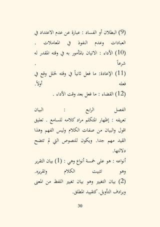 30
(
9
‫يف‬ ‫االعتداد‬ ‫عدم‬ ‫عن‬ ‫عبارة‬ : ‫الفساد‬ ‫أو‬ ‫البطالن‬ )
. ‫املعامالت‬ ‫يف‬ ‫النفوذ‬ ‫وعدم‬ ‫العبادات‬
(
10
‫له‬ ‫املقدر‬ ‫وقته‬ ‫يف‬ ‫به‬ ‫ابملأمور‬ ‫االتيان‬ : ‫األداء‬ )
. ً‫ا‬‫شرع‬
(
11
‫يف‬ ‫وقع‬ ‫خللل‬ ‫وقته‬ ‫يف‬ ً‫ا‬‫اثني‬ ‫فعل‬ ‫ما‬ :‫اإلعادة‬ )
.ً‫ال‬‫أو‬ ‫فعله‬
(
12
. ‫األداء‬ ‫وقت‬ ‫بعد‬ ‫فعل‬ ‫ما‬ : ‫القضاء‬ )
: ‫ابع‬‫ر‬‫ال‬ ‫الفصل‬
‫البيان‬
. ‫للسامع‬ ‫كالمه‬ ‫اد‬‫ر‬‫م‬ ‫املتكلم‬ ‫إظهار‬ : ‫يفه‬‫ر‬‫تع‬
‫تعليق‬
‫الكالم‬ ‫صفات‬ ‫من‬ ‫البيان‬‫و‬ ‫اقول‬
‫الفهم‬ ‫ليس‬‫و‬
‫وهذا‬
.‫جدا‬ ‫مهم‬ ‫القيد‬
‫تتضح‬ ‫مل‬ ‫اليت‬ ‫للنصوص‬ ‫ويكون‬
‫داللتها‬
.
: ‫وهي‬ ‫اع‬‫و‬‫أن‬ ‫مخسة‬ ‫على‬ ‫هو‬ : ‫اعه‬‫و‬‫أن‬
(
1
‫ير‬‫ر‬‫التق‬ ‫بيان‬ )
‫و‬
‫يره‬‫ر‬‫وتق‬ ‫الكالم‬ ‫تثبيت‬ ‫هو‬
.
(
2
‫التغيري‬ ‫بيان‬ )
‫و‬
‫املعىن‬ ‫من‬ ‫اللفظ‬ ‫تغيري‬ ‫بيان‬ ‫هو‬
‫التأويل‬ ‫ادف‬‫ر‬‫وي‬
‫ك‬.
‫املطلق‬ ‫تقييد‬
.
 