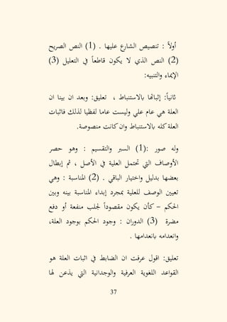 37
‫عليها‬ ‫ع‬
‫الشار‬ ‫تنصيص‬ : ً‫ال‬‫أو‬
.
(
1
‫يح‬‫ر‬‫الص‬ ‫النص‬ )
(
2
‫التعليل‬ ‫يف‬ ً‫ا‬‫قاطع‬ ‫يكون‬ ‫ال‬ ‫الذي‬ ‫النص‬ )
(
3
)
‫التنبيه‬‫و‬ ‫اإلمياء‬
:
، ‫ابالستنباط‬ ‫إثباهتا‬ :ً‫ا‬‫اثني‬
:‫تعليق‬
‫وب‬
‫ع‬
‫ان‬ ‫د‬
‫ان‬ ‫بينا‬
‫لذلك‬ ‫لفظيا‬ ‫عاما‬ ‫ليست‬‫و‬ ‫علي‬ ‫عام‬ ‫هي‬ ‫العلة‬
‫فاثبات‬
.‫منصوصة‬ ‫كانت‬‫ان‬‫و‬ ‫ابالستنباط‬ ‫كله‬‫العلة‬
: ‫صور‬ ‫له‬‫و‬
(
1
‫حصر‬ ‫وهو‬ : ‫التقسيم‬‫و‬ ‫السرب‬ )
‫إبطال‬ ‫مث‬ ، ‫األصل‬ ‫يف‬ ‫العلية‬ ‫ُتتمل‬ ‫اليت‬ ‫األوصاف‬
. ‫الباقي‬ ‫اختيار‬‫و‬ ‫بدليل‬ ‫بعضها‬
(
2
‫وهي‬ : ‫املناسبة‬ )
‫وبني‬ ‫بينه‬ ‫املناسبة‬ ‫إبداء‬ ‫مبجرد‬ ‫للعلية‬ ‫الوصف‬ ‫تعيني‬
‫احلكم‬
-
‫دفع‬ ‫أو‬ ‫منفعة‬ ‫جللب‬ ً‫ا‬‫مقصود‬ ‫يكون‬ ‫كأن‬
‫مضرة‬
(
3
،‫العلة‬ ‫بوجود‬ ‫احلكم‬ ‫وجود‬ : ‫ان‬‫ر‬‫الدو‬ )
. ‫ابنعدامها‬ ‫انعدامه‬‫و‬
‫هو‬ ‫العلة‬ ‫اثبات‬ ‫يف‬ ‫الضابط‬ ‫ان‬ ‫عرفت‬ ‫اقول‬ :‫تعليق‬
‫العر‬ ‫اللغوية‬ ‫اعد‬‫و‬‫الق‬
‫هلا‬ ‫يذعن‬ ‫اليت‬ ‫الوجدانية‬‫و‬ ‫فية‬
 