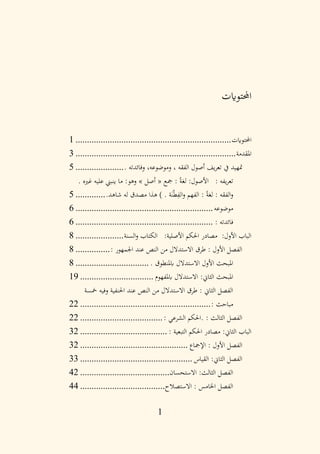 1
‫احملتوايت‬
‫احملتوايت‬
................................
................................
....
1
‫املقدمة‬
................................
................................
......
3
. ‫وفائدته‬ ،‫وموضوعه‬ ، ‫الفقه‬ ‫أصول‬ ‫يف‬‫ر‬‫تع‬ ‫يف‬ ‫متهيد‬
.....................
5
. ‫غريه‬ ‫عليه‬ ‫ينبين‬ ‫ما‬ :‫وهو‬ » ‫أصل‬ « ‫مجع‬ : ً‫ة‬‫لغ‬ :‫األصول‬ : ‫يفه‬‫ر‬‫تع‬
.‫شاهد‬ ‫له‬ ‫مصدق‬ ‫هذا‬ ) . ‫ة‬َ‫ن‬ْ‫ط‬ِ
‫الف‬‫و‬ ‫الفهم‬ : ً‫ة‬‫لغ‬ : ‫الفقه‬‫و‬
.............
5
‫موضوعه‬
................................
............................
6
: ‫فائدته‬
................................
............................
6
‫السنة‬‫و‬ ‫الكتاب‬ :‫األصلية‬ ‫احلكم‬ ‫مصادر‬ :‫األول‬ ‫الباب‬
.....................
8
: ‫اجلمهور‬ ‫عند‬ ‫النص‬ ‫من‬ ‫االستدالل‬ ‫طرق‬ : ‫األول‬ ‫الفصل‬
...............
8
. ‫ابملنطوق‬ ‫االستدالل‬ ‫األول‬ ‫املبحث‬
................................
8
‫ابملفهوم‬ ‫االستدالل‬ :‫الثاين‬ ‫املبحث‬
................................
19
‫مخسة‬ ‫وفيه‬ ‫احلنفية‬ ‫عند‬ ‫النص‬ ‫من‬ ‫االستدالل‬ ‫طرق‬ : ‫الثاين‬ ‫الفصل‬
: ‫مباحث‬
................................
.........................
22
: ‫الشرعي‬ ‫احلكم‬. : ‫الثالث‬ ‫الفصل‬
................................
....
22
: ‫التبعية‬ ‫احلكم‬ ‫مصادر‬ :‫الثاين‬ ‫الباب‬
................................
......
32
‫اإلمجاع‬ : ‫األول‬ ‫الفصل‬
................................
...............
32
‫القياس‬ :‫الثاين‬ ‫الفصل‬
................................
.................
33
‫االستحسان‬ :‫الثالث‬ ‫الفصل‬
................................
.......
42
‫االستصالح‬ : ‫اخلامس‬ ‫الفصل‬
................................
.....
44
 