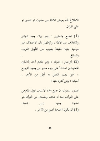 48
‫االدلة‬ ‫يعرض‬ ‫ملنه‬ ‫االطالع‬
‫او‬ ‫تفسري‬ ‫او‬ ‫حديث‬ ‫من‬
.‫القرآن‬ ‫على‬
(
1
: ‫التطبيق‬‫و‬ ‫اجلمع‬ )
‫افق‬‫و‬‫الت‬ ‫وجه‬ ‫بيان‬ ‫وهو‬
‫غري‬ ‫االختالف‬ ‫أبن‬ ‫اإلظهار‬‫و‬ ، ‫األدلة‬ ‫بني‬ ‫االئتالف‬‫و‬
‫يب‬‫ر‬‫الق‬ ‫التأويل‬ ‫من‬ ‫بضرب‬ ً‫ة‬‫حقيق‬ ‫بينها‬ ‫موجود‬
. ‫السائغ‬‫و‬
(
2
: ‫الرتجيح‬ )
‫الدليلني‬ ‫أحد‬ ‫تقدمي‬ ‫وهو‬ : ‫يفه‬‫ر‬‫تع‬
‫الرتجيح‬ ‫وجوه‬ ‫من‬ ‫معترب‬ ‫وجه‬ ‫على‬ ً‫ا‬‫استناد‬ ‫املتعارضني‬
. ‫األخر‬ ‫من‬ ‫أوىل‬ ‫به‬ ‫العمل‬ ‫يصري‬ ‫حىت‬ ‫؛‬
: ‫منها‬ ‫كثرية‬‫وهي‬ : ‫أسبابه‬
‫اال‬ ‫هذه‬ ‫مجيع‬ ‫ان‬ ‫ستعرف‬ :‫تعليق‬
‫ابلعرض‬ ‫تزول‬ ‫سباب‬
‫هو‬ ‫القرآن‬ ‫من‬ ‫ومصدق‬ ‫شاهد‬ ‫له‬ ‫فما‬ ،‫القرآن‬ ‫على‬
.‫حبجة‬ ‫ليس‬ ‫وغريه‬ ‫احلجة‬
(
1
. ‫اآلخر‬ ‫من‬ ‫أصح‬ ‫أحدمها‬ ‫يكون‬ ‫أن‬ )
 