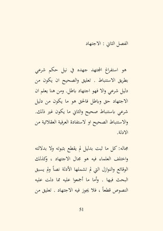 51
: ‫الثاين‬ ‫الفصل‬
‫االجتهاد‬
‫هو‬
‫شرعي‬ ‫حكم‬ ‫نيل‬ ‫يف‬ ‫جهده‬ ‫اجملتهد‬ ‫اغ‬‫ر‬‫استف‬
. ‫االستنباط‬ ‫يق‬‫ر‬‫بط‬
‫الصح‬‫و‬ ‫تعليق‬
‫ي‬
‫من‬ ‫يكون‬ ‫ان‬ ‫ح‬
‫ان‬ ‫يعلم‬ ‫هنا‬ ‫ومن‬ .‫ابطل‬ ‫اجتهاد‬ ‫فهو‬ ‫اال‬‫و‬ ‫شرعي‬ ‫دليل‬
‫دليل‬ ‫من‬ ‫يكون‬ ‫ما‬ ‫هو‬ ‫فاحلق‬ ‫وابطل‬ ‫حق‬ ‫االجتهاد‬
‫ذل‬ ‫غري‬ ‫يكون‬ ‫ما‬ ‫الثاين‬‫و‬ ‫صحيح‬ ‫ابستنباط‬ ‫شرعي‬
.‫ك‬
‫من‬ ‫العقالئية‬ ‫العرفية‬ ‫الستفادة‬ ‫او‬ ‫الصحيح‬ ‫االستنباط‬‫و‬
.‫االدلة‬
‫جماله‬
‫بداللته‬ ‫وال‬ ‫بثبوته‬ ‫يقطع‬ ‫مل‬ ‫بدليل‬ ‫ثبت‬ ‫ما‬ ‫كل‬ :
‫كذلك‬
‫و‬ ، ‫االجتهاد‬ ‫جمال‬ ‫هو‬ ‫فيه‬ ‫العلماء‬ ‫اختلف‬‫و‬
‫يسبق‬ ‫مل‬‫و‬ ً‫ا‬‫نص‬ ‫األدلة‬ ‫تشملها‬ ‫مل‬ ‫اليت‬ ‫ازل‬‫و‬‫الن‬‫و‬ ‫الوقائع‬
. ‫فيها‬ ‫البحث‬
‫عليه‬ ‫دلت‬ ‫مما‬ ‫عليه‬ ‫ا‬‫و‬‫أمجع‬ ‫ما‬ ‫أما‬‫و‬
. ‫االجتهاد‬ ‫فيه‬ ‫جيوز‬ ‫فال‬ ، ً‫ا‬‫قطع‬ ‫النصوص‬
‫من‬ ‫تعليق‬
 