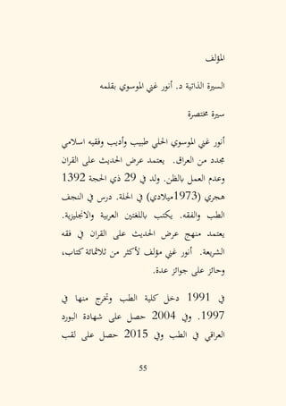 55
‫لف‬‫ؤ‬‫امل‬
‫بقلمه‬ ‫املوسوي‬ ‫غين‬ ‫أنور‬ .‫د‬ ‫الذاتية‬ ‫السرية‬
‫خمتصرة‬ ‫سرية‬
‫اسالمي‬ ‫وفقيه‬ ‫أديب‬‫و‬ ‫طبيب‬ ‫احللي‬ ‫املوسوي‬ ‫غين‬ ‫أنور‬
‫ان‬‫ر‬‫الق‬ ‫على‬ ‫احلديث‬ ‫عرض‬ ‫يعتمد‬ .‫اق‬‫ر‬‫الع‬ ‫من‬ ‫جمدد‬
‫يف‬ ‫لد‬‫و‬ .‫ابلظن‬ ‫العمل‬ ‫وعدم‬
29
‫احلجة‬ ‫ذي‬
1392
( ‫هجري‬
1973
‫النجف‬ ‫يف‬ ‫درس‬ .‫احللة‬ ‫يف‬ )‫ميالدي‬
.‫ية‬‫ز‬‫االجنلي‬‫و‬ ‫بية‬‫ر‬‫الع‬ ‫ابللغتني‬ ‫يكتب‬ .‫الفقه‬‫و‬ ‫الطب‬
‫فقه‬ ‫يف‬ ‫ان‬‫ر‬‫الق‬ ‫على‬ ‫احلديث‬ ‫عرض‬ ‫منهج‬ ‫يعتمد‬
،‫كتاب‬‫ثالمثائة‬ ‫من‬ ‫ألكثر‬ ‫لف‬‫ؤ‬‫م‬ ‫غين‬ ‫أنور‬ .‫يعة‬‫ر‬‫الش‬
‫عدة‬ ‫ائز‬‫و‬‫ج‬ ‫على‬ ‫وحائز‬
.
‫يف‬
1991
‫يف‬ ‫منها‬ ‫ج‬
‫وختر‬ ‫الطب‬ ‫كلية‬ ‫دخل‬
1997
‫ويف‬ .
2004
‫البورد‬ ‫شهادة‬ ‫على‬ ‫حصل‬
‫ويف‬ ‫الطب‬ ‫يف‬ ‫اقي‬‫ر‬‫الع‬
2015
‫لقب‬ ‫على‬ ‫حصل‬
 