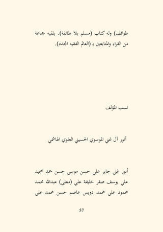 57
‫مجاعة‬ ‫يلقبه‬ .)‫طائفة‬ ‫بال‬ ‫(مسلم‬ ‫كتاب‬ ‫له‬‫و‬ )‫ائف‬‫و‬‫ط‬
)‫اجملدد‬ ‫الفقيه‬ ‫(العامل‬ ‫ب‬ ‫املتابعني‬‫و‬ ‫اء‬‫ر‬‫الق‬ ‫من‬
.
‫لف‬‫ؤ‬‫امل‬ ‫نسب‬
‫اهلامشي‬ ‫العلوي‬ ‫احلسيين‬ ‫املوسوي‬ ‫غين‬ ‫آل‬ ‫أنور‬
‫اجميد‬ ‫محد‬ ‫حسن‬ ‫موسى‬ ‫حسن‬ ‫علي‬ ‫جابر‬ ‫غين‬ ‫أنور‬
‫حممد‬ ‫عبدهللا‬ )‫(معلى‬ ‫علي‬ ‫خليفة‬ ‫صقر‬ ‫يوسف‬ ‫علي‬
‫علي‬ ‫حممد‬ ‫حسن‬ ‫عاصم‬ ‫دويس‬ ‫حممد‬ ‫علي‬ ‫حممود‬
 