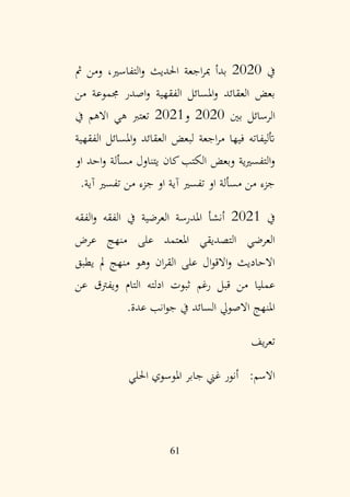 61
‫يف‬
2020
‫مث‬ ‫ومن‬ ،‫التفاسري‬‫و‬ ‫احلديث‬ ‫اجعة‬‫ر‬‫مب‬ ‫بدأ‬
‫من‬ ‫جمموعة‬ ‫اصدر‬‫و‬ ‫الفقهية‬ ‫املسائل‬‫و‬ ‫العقائد‬ ‫بعض‬
‫بني‬ ‫الرسائل‬
2020
‫و‬
2021
‫يف‬ ‫االهم‬ ‫هي‬ ‫تعترب‬
‫الفقهية‬ ‫املسائل‬‫و‬ ‫العقائد‬ ‫لبعض‬ ‫اجعة‬‫ر‬‫م‬ ‫فيها‬ ‫أتليفاته‬
‫او‬ ‫احد‬‫و‬ ‫مسألة‬ ‫يتناول‬ ‫كان‬‫الكتب‬ ‫وبعض‬ ‫التفسريية‬‫و‬
‫آية‬ ‫تفسري‬ ‫من‬ ‫جزء‬ ‫او‬ ‫آية‬ ‫تفسري‬ ‫او‬ ‫مسألة‬ ‫من‬ ‫جزء‬
.
‫يف‬
2021
‫الفقه‬‫و‬ ‫الفقه‬ ‫يف‬ ‫العرضية‬ ‫املدرسة‬ ‫أنشأ‬
‫عرض‬ ‫منهج‬ ‫على‬ ‫املعتمد‬ ‫التصديقي‬ ‫العرضي‬
‫يطبق‬ ‫مل‬ ‫منهج‬ ‫وهو‬ ‫ان‬‫ر‬‫الق‬ ‫على‬ ‫ال‬‫و‬‫االق‬‫و‬ ‫االحاديث‬
‫عن‬ ‫ويفرتق‬ ‫التام‬ ‫ادلته‬ ‫ثبوت‬ ‫رغم‬ ‫قبل‬ ‫من‬ ‫عمليا‬
‫عدة‬ ‫انب‬‫و‬‫ج‬ ‫يف‬ ‫السائد‬ ‫االصويل‬ ‫املنهج‬
.
‫يف‬‫ر‬‫تع‬
‫احللي‬ ‫املوسوي‬ ‫جابر‬ ‫غين‬ ‫أنور‬ :‫االسم‬
 