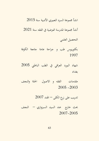 63
‫سنة‬ ‫األدبية‬ ‫التعبريي‬ ‫السرد‬ ‫جمموعة‬ ‫انشأ‬
2015
‫سنة‬ ‫الفقه‬ ‫يف‬ ‫العرضية‬ ‫املدرسة‬ ‫جمموعة‬ ‫أنشأ‬
2021
‫العلمي‬ ‫التحصيل‬
‫الكوفة‬ ‫جامعة‬ ‫عامة‬ ‫احة‬‫ر‬‫ج‬ ‫و‬ ‫طب‬ ‫يوس‬‫ر‬‫بكلو‬
1997
‫الباطين‬ ‫الطب‬ ‫يف‬ ‫اقي‬‫ر‬‫الع‬ ‫البورد‬ ‫شهاد‬
2005
‫بغداد‬
‫النجف‬‫و‬ ‫احللة‬ ‫االصول‬ ‫و‬ ‫الفقه‬ ‫مقدمات‬
2003
-
2005
‫الكلى‬ ‫ع‬
‫زر‬ ‫على‬ ‫يب‬‫ر‬‫تد‬
–
‫اهلند‬
2007
‫اري‬‫و‬‫السبز‬ ‫السيد‬ ‫عند‬ ‫ج‬
‫خار‬ ‫حبث‬
–
‫النجف‬
2005
-
2007
 