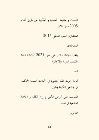 64
‫النت‬ ‫يق‬‫ر‬‫ط‬ ‫عن‬ ‫ية‬‫ر‬‫الفك‬ ‫و‬ ‫العلمية‬ ‫املتابعة‬ ‫و‬ ‫البحث‬
2005
-
‫االن‬ ‫اىل‬
‫الباطين‬ ‫الطب‬ ‫استشاري‬
2015
‫النشاطات‬
‫حىت‬ ‫غين‬ ‫انور‬ ‫لفات‬‫ؤ‬‫م‬ ‫بلغت‬
2021
‫كتااب‬ ‫ثالمثائة‬
‫ية‬‫ز‬‫االجنلي‬‫و‬ ‫بية‬‫ر‬‫الع‬ ‫ابللغتني‬
.
‫الطب‬
‫احملكمة‬ ‫العلمية‬ ‫اجملالت‬ ‫يف‬ ‫منشورة‬ ‫طبية‬ ‫حبوث‬ ‫مثانية‬
‫واببل‬ ‫الكوفة‬ ‫جامعيت‬ ‫يف‬
‫اخلالاي‬ ‫و‬ ‫الكلية‬ ‫ع‬
‫زر‬ ‫و‬ ‫الكلى‬ ‫اض‬‫ر‬‫أم‬ ‫على‬ ‫يب‬‫ر‬‫التد‬
‫اهلند‬ ‫يف‬ ‫اجلذعية‬
.
‫ير‬‫ر‬‫التح‬
 