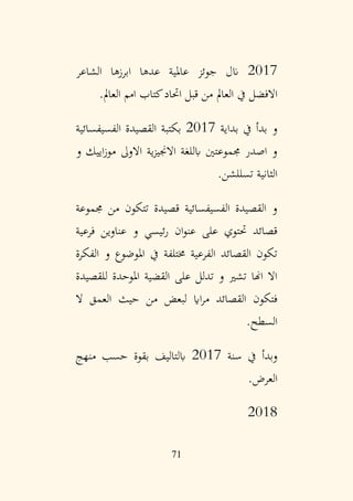 71
2017
‫الشاعر‬ ‫ابرزها‬ ‫عدها‬ ‫عاملية‬ ‫جوئز‬ ‫انل‬
‫العامل‬ ‫امم‬ ‫كتاب‬‫اُتاد‬ ‫قبل‬ ‫من‬ ‫العامل‬ ‫يف‬ ‫االفضل‬
.
‫بداية‬ ‫يف‬ ‫بدأ‬ ‫و‬
2017
‫الفسيفسائية‬ ‫القصيدة‬ ‫بكتبة‬
‫و‬ ‫اييك‬‫ز‬‫مو‬ ‫االوىل‬ ‫ية‬‫ز‬‫االجني‬ ‫ابللغة‬ ‫جمموعتني‬ ‫اصدر‬ ‫و‬
‫تسللشن‬ ‫الثانية‬
.
‫جمموعة‬ ‫من‬ ‫تتكون‬ ‫قصيدة‬ ‫الفسيفسائية‬ ‫القصيدة‬ ‫و‬
‫فرعية‬ ‫عناوين‬ ‫و‬ ‫ئيسي‬‫ر‬ ‫ان‬‫و‬‫عن‬ ‫على‬ ‫ُتتوي‬ ‫قصائد‬
‫الفكرة‬ ‫و‬ ‫املوضوع‬ ‫يف‬ ‫خمتلفة‬ ‫الفرعية‬ ‫القصائد‬ ‫تكون‬
‫للقصيدة‬ ‫املوحدة‬ ‫القضية‬ ‫على‬ ‫تدلل‬ ‫و‬ ‫تشري‬ ‫اهنا‬ ‫اال‬
‫ال‬ ‫العمق‬ ‫حيث‬ ‫من‬ ‫لبعض‬ ‫ااي‬‫ر‬‫م‬ ‫القصائد‬ ‫فتكون‬
‫السطح‬
.
‫سنة‬ ‫يف‬ ‫وبدأ‬
2017
‫منهج‬ ‫حسب‬ ‫بقوة‬ ‫ابلتاليف‬
‫العرض‬
.
2018
 