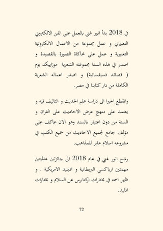 72
‫يف‬
2018
‫االلكرتوين‬ ‫الفن‬ ‫على‬ ‫ابلعمل‬ ‫غين‬ ‫انور‬ ‫بدأ‬
‫االلكرتونية‬ ‫االعمال‬ ‫من‬ ‫جمموعة‬ ‫عمل‬ ‫و‬ ‫التعبريي‬
‫و‬ ‫ابلقصيدة‬ ‫الصورة‬ ‫حماكاة‬ ‫على‬ ‫عمل‬ ‫و‬ ‫التعبريية‬
‫بوم‬ ‫اييكد‬‫ز‬‫مو‬ ‫ية‬‫ر‬‫الشع‬ ‫جمموعته‬ ‫السنة‬ ‫هذه‬ ‫يف‬ ‫اصدر‬
‫ية‬‫ر‬‫الشع‬ ‫اعماله‬ ‫اصدر‬ ‫و‬ )‫فسيفسائية‬ ‫قصائد‬ (
‫مصر‬ ‫يف‬ ‫كتابنا‬‫دار‬ ‫من‬ ‫الكاملة‬
.
‫و‬ ‫فيه‬ ‫التاليف‬ ‫و‬ ‫احلديث‬ ‫علم‬ ‫اسة‬‫ر‬‫د‬ ‫اىل‬ ‫ا‬‫ري‬‫اخ‬ ‫انقطع‬‫و‬
‫و‬ ‫ان‬‫ر‬‫الق‬ ‫على‬ ‫االحاديث‬ ‫عرض‬ ‫منهج‬ ‫على‬ ‫يعتمد‬
‫على‬ ‫عاكف‬ ‫االن‬ ‫وهو‬ ‫ابلسند‬ ‫اعتبار‬ ‫دون‬ ‫من‬ ‫السنة‬
‫يف‬ ‫الكتب‬ ‫مجيع‬ ‫من‬ ‫االحاديث‬ ‫جلميع‬ ‫جامع‬ ‫لف‬‫ؤ‬‫م‬
‫للمذاهب‬ ‫عابر‬ ‫اسالم‬ ‫مشروعه‬
.
‫عام‬ ‫يف‬ ‫غين‬ ‫انور‬ ‫رشح‬
2018
‫عامليتني‬ ‫تني‬‫ز‬‫جائ‬ ‫اىل‬
‫و‬ . ‫يكية‬‫ر‬‫االم‬ ‫اديليد‬ ‫و‬ ‫يطانية‬‫رب‬‫ال‬ ‫ابكسي‬‫ر‬‫ا‬ ‫مهمتني‬
‫ات‬‫ر‬‫خمتا‬ ‫و‬ ‫السالم‬ ‫عن‬ ‫كنابرس‬
‫ار‬ ‫ات‬‫ر‬‫خمتا‬ ‫يف‬ ‫امسه‬ ‫ظهر‬
‫ادليد‬
.
 