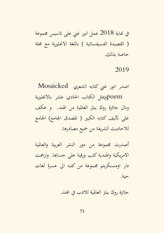 73
‫هناية‬ ‫يف‬
2018
‫جمموعة‬ ‫اتسيس‬ ‫على‬ ‫غين‬ ‫انور‬ ‫عمل‬
‫جملة‬ ‫مع‬ ‫ية‬‫ز‬‫االجنلي‬ ‫ابللغة‬ ) ‫الفسيفسائية‬ ‫القصيدة‬ (
‫بذلك‬ ‫خاصة‬
.
2019
‫الشعري‬ ‫كتابه‬ ‫غين‬ ‫انور‬ ‫اصدر‬
Mosaicked
poem
‫ية‬‫ز‬‫ابالجنلي‬ ‫عشر‬ ‫احلادي‬ ‫الكتاب‬ ‫ميثل‬‫و‬
‫عكف‬ ‫و‬ .‫اهلند‬ ‫من‬ ‫العاملية‬ ‫ببلز‬ ‫روك‬ ‫جائزة‬ ‫وانل‬
‫اجلامع‬ )‫اجلامع‬ ‫املصدق‬ ( ‫الكبري‬ ‫كتابه‬ ‫أتليف‬ ‫على‬
‫مصادرها‬ ‫مجيع‬ ‫من‬ ‫يفة‬‫ر‬‫الش‬ ‫لالحاديث‬
.
‫العاملية‬‫و‬ ‫بية‬‫ر‬‫الع‬ ‫النشر‬ ‫دور‬ ‫من‬ ‫جمموعة‬ ‫أصدرت‬
‫وترمجت‬ .‫حساهبا‬ ‫على‬ ‫قية‬‫ر‬‫و‬ ‫كتب‬ ‫اهلندية‬‫و‬ ‫يكية‬‫ر‬‫االم‬
‫لغات‬ ‫عسرة‬ ‫اىل‬ ‫كتبه‬ ‫من‬ ‫جمموعة‬ ‫بتم‬‫ر‬‫اومنسك‬ ‫دار‬
‫حية‬
.
‫اهلند‬ ‫يف‬ ‫لالدب‬ ‫العاملية‬ ‫ببلز‬ ‫روك‬ ‫جائزة‬
.
 