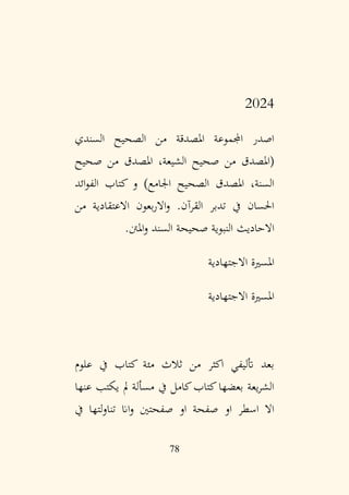 78
2024
‫السندي‬ ‫الصحيح‬ ‫من‬ ‫املصدقة‬ ‫اجملموعة‬ ‫اصدر‬
‫صحيح‬ ‫من‬ ‫املصدق‬ ،‫الشيعة‬ ‫صحيح‬ ‫من‬ ‫(املصدق‬
‫ائد‬‫و‬‫الف‬ ‫كتاب‬ ‫و‬ )‫اجلامع‬ ‫الصحيح‬ ‫املصدق‬ ،‫السنة‬
‫من‬ ‫االعتقادية‬ ‫بعون‬‫ر‬‫اال‬‫و‬ .‫القرآن‬ ‫تدبر‬ ‫يف‬ ‫احلسان‬
‫املنت‬‫و‬ ‫السند‬ ‫صحيحة‬ ‫النبوية‬ ‫االحاديث‬
.
‫االجتهادية‬ ‫املسرية‬
‫االجتهادية‬ ‫املسرية‬
‫علوم‬ ‫يف‬ ‫كتاب‬ ‫مئة‬ ‫ثالث‬ ‫من‬ ‫اكثر‬ ‫أتليفي‬ ‫بعد‬
‫عنها‬ ‫يكتب‬ ‫مل‬ ‫مسألة‬ ‫يف‬ ‫كامل‬‫كتاب‬‫بعضها‬ ‫يعة‬‫ر‬‫الش‬
‫يف‬ ‫لتها‬‫و‬‫تنا‬ ‫اان‬‫و‬ ‫صفحتني‬ ‫او‬ ‫صفحة‬ ‫او‬ ‫اسطر‬ ‫اال‬
 