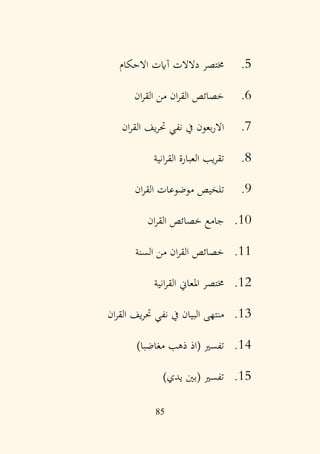 85
5
.
‫االحكام‬ ‫آايت‬ ‫دالالت‬ ‫خمتصر‬
6
.
‫ان‬‫ر‬‫الق‬ ‫من‬ ‫ان‬‫ر‬‫الق‬ ‫خصائص‬
7
.
‫ان‬‫ر‬‫الق‬ ‫يف‬‫ر‬‫ُت‬ ‫نفي‬ ‫يف‬ ‫بعون‬‫ر‬‫اال‬
8
.
‫انية‬‫ر‬‫الق‬ ‫العبارة‬ ‫يب‬‫ر‬‫تق‬
9
.
‫ان‬‫ر‬‫الق‬ ‫موضوعات‬ ‫تلخيص‬
10
.
‫ان‬‫ر‬‫الق‬ ‫خصائص‬ ‫جامع‬
11
.
‫السنة‬ ‫من‬ ‫ان‬‫ر‬‫الق‬ ‫خصائص‬
12
.
‫انية‬‫ر‬‫الق‬ ‫املعاين‬ ‫خمتصر‬
13
.
‫ان‬‫ر‬‫الق‬ ‫يف‬‫ر‬‫ُت‬ ‫نفي‬ ‫يف‬ ‫البيان‬ ‫منتهى‬
14
.
)‫مغاضبا‬ ‫ذهب‬ ‫(اذ‬ ‫تفسري‬
15
.
)‫يدي‬ ‫(بني‬ ‫تفسري‬
 