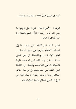 5
‫متهيد‬
. ‫وفائدته‬ ،‫وموضوعه‬ ، ‫الفقه‬ ‫أصول‬ ‫يف‬‫ر‬‫تع‬ ‫يف‬
: ‫يفه‬‫ر‬‫تع‬
‫ما‬ :‫وهو‬ » ‫أصل‬ « ‫مجع‬ : ً‫ة‬‫لغ‬ :‫األصول‬
. ‫غريه‬ ‫عليه‬ ‫ينبين‬
‫و‬
. ‫ة‬َ‫ن‬ْ‫ط‬ِ
‫الف‬‫و‬ ‫الفهم‬ : ً‫ة‬‫لغ‬ : ‫الفقه‬
)
.‫شاهد‬ ‫له‬ ‫مصدق‬ ‫هذا‬
:‫الفقه‬ ‫اصول‬
‫إىل‬ ‫هبا‬ ‫يتوصل‬ ‫اليت‬ ‫اعد‬‫و‬‫للق‬ ‫اسم‬
. ‫التفصيلية‬ ‫أدلتها‬ ‫من‬ ‫الشرعية‬ ‫األحكام‬ ‫استنباط‬
( ‫قال‬ ‫اقول‬ :‫تعليق‬
‫خيتص‬ ‫دليل‬ ‫كل‬ ‫وابلتفصيلية‬
‫معينة‬ ‫مبسألة‬
‫ليس‬ ‫القيد‬ ‫وهذا‬ )
‫شاهد‬ ‫له‬
‫لنا‬‫و‬‫فق‬
.‫وتفصيله‬ ‫اختاصاصه‬ ‫على‬ ‫دال‬ )‫(ادلتها‬
‫احلقيقة‬ ‫ويف‬
‫حلقائق‬ ‫بيان‬ ‫هو‬ ‫بل‬ ‫وضعيا‬ ‫علما‬ ‫ليس‬ ‫الفقيه‬ ‫اصول‬
‫من‬ ‫الفقه‬ ‫فاصول‬ ،‫ية‬‫ر‬‫وفط‬ ‫وجدانية‬ ‫وعرفية‬ ‫عقالئية‬
.‫اللغوي‬ ‫العريف‬ ‫البيان‬‫و‬ ‫العقالئي‬ ‫االحتجاج‬ ‫فروع‬
 