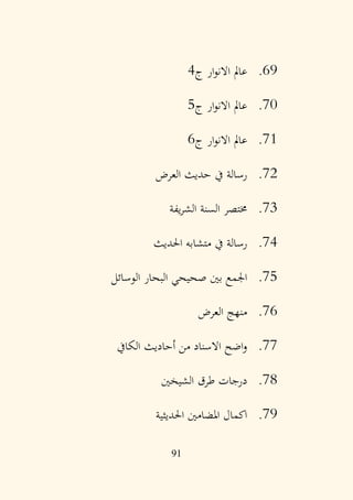 91
69
.
‫ج‬ ‫ار‬‫و‬‫االن‬ ‫عامل‬
4
70
.
‫ج‬ ‫ار‬‫و‬‫االن‬ ‫عامل‬
5
71
.
‫ج‬ ‫ار‬‫و‬‫االن‬ ‫عامل‬
6
72
.
‫العرض‬ ‫حديث‬ ‫يف‬ ‫رسالة‬
73
.
‫يفة‬‫ر‬‫الش‬ ‫السنة‬ ‫خمتصر‬
74
.
‫احلديث‬ ‫متشابه‬ ‫يف‬ ‫رسالة‬
75
.
‫الوسائل‬ ‫البحار‬ ‫صحيحي‬ ‫بني‬ ‫اجلمع‬
76
.
‫العرض‬ ‫منهج‬
77
.
‫الكايف‬ ‫أحاديث‬ ‫من‬ ‫االسناد‬ ‫اضح‬‫و‬
78
.
‫الشيخني‬ ‫طرق‬ ‫درجات‬
79
.
‫احلديثية‬ ‫املضامني‬ ‫اكمال‬
 