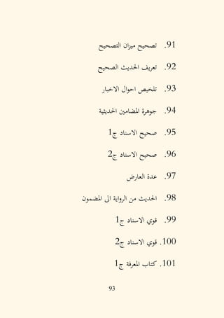 93
91
.
‫التصحيح‬ ‫ان‬‫ز‬‫مي‬ ‫تصحيح‬
92
.
‫الصحيح‬ ‫احلديث‬ ‫يف‬‫ر‬‫تع‬
93
.
‫االخبار‬ ‫ال‬‫و‬‫اح‬ ‫تلخيص‬
94
.
‫احلديثية‬ ‫املضامني‬ ‫جوهرة‬
95
.
‫ج‬ ‫االسناد‬ ‫صحيح‬
1
96
.
‫ج‬ ‫االسناد‬ ‫صحيح‬
2
97
.
‫العارض‬ ‫عدة‬
98
.
‫املضمون‬ ‫اىل‬ ‫اية‬‫و‬‫الر‬ ‫من‬ ‫احلديث‬
99
.
‫ج‬ ‫االسناد‬ ‫قوي‬
1
100
.
‫ج‬ ‫االسناد‬ ‫قوي‬
2
101
.
‫ج‬ ‫املعرفة‬ ‫كتاب‬
1
 