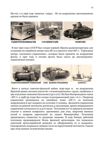 11
Ни-го), а в 1936 году танкетка «2594». Но на вооружение дистанционное
оружие не было принято.
В мае 1930 года в СССР был создан первый образец радиоаппаратуры для
установки на серийном катере типа Ш-4 и самолете типа ЮГ-1. Торпедные
катера «волнового управления», которые были приняты на вооружение
флота, к 1937 году в составе флота было около 50 дистанционно-
управляемых катеров.
Всего к началу советско-финской войны 1939-1940 гг. на вооружении
Красной армии состояло около 60 «телемеханических» групп, сведённых в
два отдельных танковых батальона (152 и 217). На базе быстроходного танка
«БТ-7» в 1938-39 годах был создан телеуправляемый танк «А-7». Оператор
управления размещался на линейном танке «БТ-7» со штатным
вооружением и мог подавать на телетанк 17 команд. Дальность управления
танком на ровной местности достигала 4 километров, время непрерывного
управления составляло от 4 до 6 часов. Телетанки 217-го приняли активное
участие в зимнем конфликте, применяясь для атак, вскрытия минных
полей и подрыва укреплений на линии Маннергейма. Телетанки
применялись совместно со средними танками. В ходе боевых действий
телетанки провоцировали Огонь финской артиллерии, что позволяло
советской артиллерийской разведке ее обнаруживать ее и подавлять.
Своевременно вскрывали минные поля на пересеченной местности. Спасая
при этом ценные человеческие жизни.
 