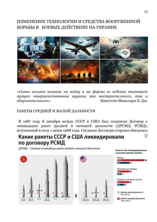 17
ИЗМЕНЕНИЕ ТЕХНОЛОГИИ И СРЕДСТВА ВООРУЖЕННОЙ
БОРЬБЫ В БОЕВЫХ ДЕЙСТВИЯХ НА УКРАИНЕ
«Самое сильное влияние на войну и на формы ее ведения оказывает
процесс совершенствования оружия, как наступательного, так и
оборонительного». Кингстон-Макклори Э. Дж.
РАКЕТЫ СРЕДНЕЙ И МАЛОЙ ДАЛЬНОСТИ
В 1987 году 8 декабря между СССР и США был подписан Договор о
ликвидации ракет средней и меньшей дальности (ДРСМД, РСМД),
вступивший в силу 1 июня 1988 года. Согласно Договора стороны обязались
 