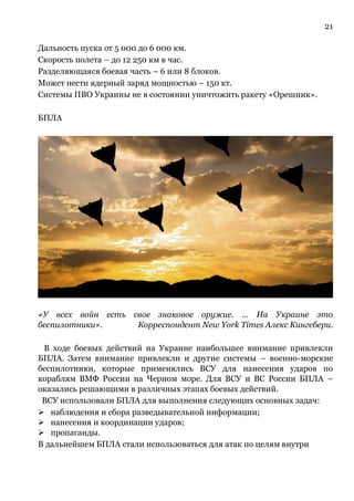 21
Дальность пуска от 5 000 до 6 000 км.
Скорость полета – до 12 250 км в час.
Разделяющаяся боевая часть – 6 или 8 блоков.
Может нести ядерный заряд мощностью – 150 кт.
Системы ПВО Украины не в состоянии уничтожить ракету «Орешник».
БПЛА
«У всех войн есть свое знаковое оружие. … На Украине это
беспилотники». Корреспондент New York Times Алекс Кингсбери.
В ходе боевых действий на Украине наибольшее внимание привлекли
БПЛА. Затем внимание привлекли и другие системы – военно-морские
беспилотники, которые применялись ВСУ для нанесения ударов по
кораблям ВМФ России на Черном море. Для ВСУ и ВС России БПЛА –
оказались решающими в различных этапах боевых действий.
ВСУ использовали БПЛА для выполнения следующих основных задач:
➢ наблюдения и сбора разведывательной информации;
➢ нанесения и координации ударов;
➢ пропаганды.
В дальнейшем БПЛА стали использоваться для атак по целям внутри
 