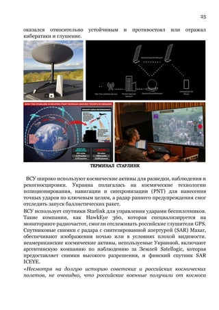 25
оказался относительно устойчивым и противостоял или отражал
кибератаки и глушение.
ВСУ широко используют космические активы для разведки, наблюдения и
рекогносцировки. Украина полагалась на космические технологии
позиционирования, навигации и синхронизации (PNT) для нанесения
точных ударов по ключевым целям, а радар раннего предупреждения смог
отследить запуск баллистических ракет.
ВСУ использует спутники Starlink для управления ударами беспилотников.
Такие компании, как HawkEye 360, которая специализируется на
мониторинге радиочастот, смогли отслеживать российские глушители GPS.
Спутниковые снимки с радара с синтезированной апертурой (SAR) Maxar,
обеспечивают изображения ночью или в условиях плохой видимости.
неамериканские космические активы, используемые Украиной, включают
аргентинскую компанию по наблюдению за Землей Satellogic, которая
предоставляет снимки высокого разрешения, и финский спутник SAR
ICEYE.
«Несмотря на долгую историю советских и российских космических
полетов, не очевидно, что российские военные получили от космоса
 