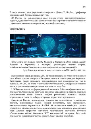 26
больше пользы, чем украинская сторона». Дэвид Т. Бурбах, профессор
национальной безопасности, 2023 год.
ВС России не использовала свое кинетическое противоспутниковое
оружие, одно из которых она успешно испытала против своего собственного
спутника (что вызвало широкое осуждение) в 2021 году.
КИБЕРВОЙНА
«Это война не только между Россией и Украиной. Это война между
Россией и Украиной, в которой участвует альянс стран,
поддерживающих Украину, и альянс технологических компаний».
Брэд Смит, президент и вице-председатель Microsoft, 2022 год.
За несколько часов до начала СВО ВС России вывела из строя спутниковые
сети Viasat, лишив доступа в Интернет десятки тысяч граждан Украины.
Кибератака также затронула коммуникации как правительства, так и
военных. Но СВО не стала «настоящей кибервойной», кибератаки оказали
лишь ограниченное материальное влияние на поле боя.
В ВС России одним из формирований являются Войска информационных
технологий. Основными задачами являются управление и защита военных
компьютерных сетей России, защита российских военных систем
управления и связи от кибертерроризма вероятного противника.
Инженеры России представили технологию определения терминалов
Starlink, инженерная мысль России придумала, как отслеживать
местоположение терминалов Starlink. О технологии сообщила группа
российских инженеров, которые под руководством кандидата технических
наук Алексея Царькова научились фиксировать спутники, которые
обеспечивают сейчас боевикам ВСУ космический интернет. Без этой
технологии украинским частям воевать будет крайне неудобно.
 