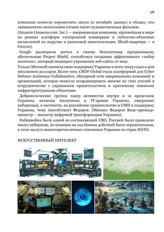 28
компания помогла переместить около 10 петабайт данных в облако, что
эквивалентно нескольким сотням тысяч художественных фильмов.
(Amazon (Amazon.com, Inc.) — американская компания, крупнейшая в мире
на рынках платформ электронной коммерции и публично-облачных
вычислений по выручке и рыночной капитализации. Штаб-квартира — в
Сиэтле).
Google расширила доступ к своему бесплатному программному
обеспечению Project Shield, способствуя созданию эффективного «кибер
зонтика», который защищает украинские веб-сайты от атак.
Только Microsoft оценила свою поддержку Украины в 2022-2023 годах в 400
миллионов долларов. Более того, CRDF Global стала платформой для Cyber
Defence Assistance Collaborative, обширной сети американских компаний и
организаций, которая помогла координировать многие из этих усилий в
сотрудничестве с украинским правительством и критически важными
инфраструктурными объектами.
Добровольческие группы хакер активистов внутри и за пределами
Украины, включая Anonymous и IT-армию Украины, совершают
кибератаки, в частности, на российское правительство и СМИ в поддержку
Украины, чему способствует Федоров. (Михаил Федоров Вице-премьер-
министр – министр цифровой трансформации Украины).
Кибервойна была одной из составляющей СВО, Россией было проведено
много кибератак, но влияния на ход боевых действий было ограниченным,
в этом заслуга вышеперечисленных союзников Украины из стран НАТО.
ИСКУССТВЕННЫЙ ИНТЕЛЕКТ
 