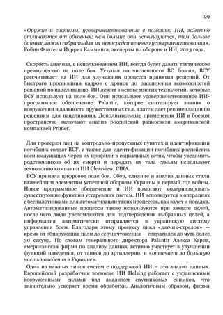 29
«Оружие и системы, усовершенствованные с помощью ИИ, заметно
отличаются от обычных: чем дольше они используются, тем больше
данных можно собрать для их непосредственного усовершенствования».
Робин Фонтес и Йоррит Камминга, эксперты по обороне и ИИ, 2023 года.
Скорость анализа, с использованием ИИ, всегда будет давать тактическое
преимущество на поле боя. Уступая по численности ВС России, ВСУ
рассчитывает на ИИ для улучшения процесса принятия решений. От
быстрого просеивания кадров с дронов до расширения возможностей
решений по нацеливанию, ИИ лежит в основе многих технологий, которые
ВСУ использует на поле боя. Они используют усовершенствованное ИИ-
программное обеспечение Palantir, которое синтезирует знания о
вооружении и дальности дружественных сил, а затем дает рекомендации по
решениям для нацеливания. Дополнительные применения ИИ в боевом
пространстве включают анализ российской радиосвязи американской
компанией Primer.
Для проверки лиц на контрольно-пропускных пунктах и идентификации
погибших солдат ВСУ, а также для идентификации погибших российских
военнослужащих через их профили в социальных сетях, чтобы уведомить
родственников об их смерти и передать их тела семьям используют
технологию компании ИИ Clearview, США.
ВСУ приняла цифровое поле боя. Сбор, слияние и анализ данных стали
важнейшим элементом успешной обороны Украины в первый год войны.
Новое программное обеспечение и ИИ помогают модернизировать
существующие функции устаревших систем. ИИ используется в операциях
с беспилотниками для автоматизации таких процессов, как взлет и посадка.
Автоматизированные процессы также используются при захвате целей,
после чего люди уведомляются для подтверждения выбранных целей, а
информация автоматически отправляется в украинскую систему
управления боем. Благодаря этому процессу цикл «датчик-стрелок» —
время от обнаружения цели до ее уничтожения — сократился до чуть более
30 секунд. По словам генерального директора Palantir Алекса Карпа,
американская фирма по анализу данных активно участвует в улучшении
функций наведения, от танков до артиллерии, и «отвечает за большую
часть наведения в Украине».
Одна из важных типов систем с поддержкой ИИ – это анализ данных.
Европейский разработчик военного ИИ Helsing работает с украинскими
вооруженными силами над анализом спутниковых снимков, что
значительно ускоряет время обработки. Аналогичным образом, фирма
 