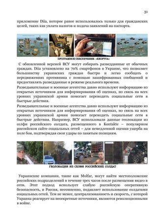 31
приложение Diia, которое ранее использовалось только для гражданских
целей, таких как уплата налогов и подача заявлений на паспорта.
С обновленной версией ВСУ могут собирать разведданные от обычных
граждан. Diia установлено на 70% смартфонов в Украине, что позволяет
большинству украинских граждан быстро и легко сообщать о
передвижениях противника с помощью зашифрованных сообщений и
предоставлять разведданные в режиме реального времени.
Разведывательные и военные агентства давно используют информацию из
открытых источников для информирования об оценках, но связь на всех
уровнях украинской армии помогает переводить социальные сети в
быстрые действия.
Разведывательные и военные агентства давно используют информацию из
открытых источников для информирования об оценках, но связь на всех
уровнях украинской армии помогает переводить социальные сети в
быстрые действия. Например, ВСУ использовали данные геолокации из
селфи российского солдата, размещенного в Kontakte – популярном
российском сайте социальных сетей – для немедленной оценки ущерба на
поле боя, подтверждая свои удары по занятым позициям.
Украинские компании, такие как Molfar, могут найти местоположение
российских подразделений в течение трех часов после размещения видео в
сети. Этот подход использует слабую российскую оперативную
безопасность, и Россия, несомненно, подавляет использование солдатами
социальных сетей. Тем не менее, централизованность и скорость, с которой
Украина реагирует на несекретные источники, являются революционными
в войне.
 