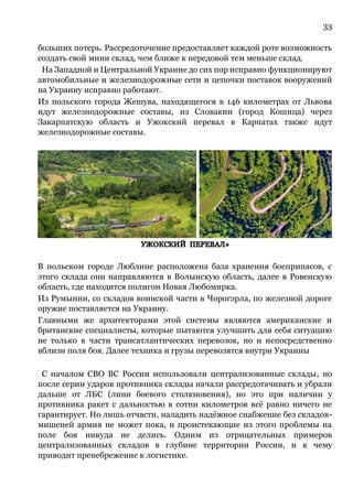 33
больших потерь. Рассредоточение предоставляет каждой роте возможность
создать свой мини склад, чем ближе к передовой тем меньше склад.
На Западной и Центральной Украине до сих пор исправно функционируют
автомобильные и железнодорожные сети и цепочки поставок вооружений
на Украину исправно работают.
Из польского города Жешува, находящегося в 146 километрах от Львова
идут железнодорожные составы, из Словакии (город Кошица) через
Закарпатскую область и Ужокский перевал в Карпатах также идут
железнодорожные составы.
В польском городе Люблине расположена база хранения боеприпасов, с
этого склада они направляются в Волынскую область, далее в Ровенскую
область, где находится полигон Новая Любомирка.
Из Румынии, со складов воинской части в Чорогэрла, по железной дороге
оружие поставляется на Украину.
Главными же архитекторами этой системы являются американские и
британские специалисты, которые пытаются улучшить для себя ситуацию
не только в части трансатлантических перевозок, но и непосредственно
вблизи поля боя. Далее техника и грузы перевозятся внутри Украины
С началом СВО ВС России использовали централизованные склады, но
после серии ударов противника склады начали рассредотачивать и убрали
дальше от ЛБС (лини боевого столкновения), но это при наличии у
противника ракет с дальностью в сотни километров всё равно ничего не
гарантирует. Но лишь отчасти, наладить надёжное снабжение без складов-
мишеней армия не может пока, и проистекающие из этого проблемы на
поле боя никуда не делись. Одним из отрицательных примеров
централизованных складов в глубине территории России, и к чему
приводит пренебрежение к логистике.
 