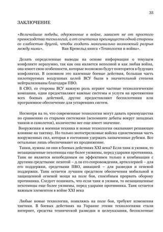 35
ЗАКЛЮЧЕНИЕ
«Величайшие победы, одержанные в войне, зависят не от простого
превосходства технологий, а от сочетания преимуществ одной стороны
со слабостью другой, чтобы создать максимально возможный разрыв
между ними». Ван Кревельд книга «Технологии и война».
Делать определенные выводы на основе информации о текущем
конфликте неразумно, так как она является неполной и как любая война,
она имеет свои особенности, которые возможно будут повторятся в будущих
конфликтах. В основном это наземные боевые действия, большая часть
пилотируемых воздушных целей ВСУ были в значительной степени
нейтрализованы благодаря ПВО.
В СВО, со стороны ВСУ важную роль играют частные технологические
компании, одни предоставляют важные системы и услуги на протяжении
всех боевых действий, другие предоставляют беспилотники или
программное обеспечение для устаревших систем.
Несмотря на то, что современные технологии могут давать преимущества
по сравнению со старыми системами (вспомните дебаты вокруг западных
танков и самолетов), количество все еще имеет значение.
Вооружения и военная техника и новые технологии оказывают решающее
влияние на тактику. Но только мотострелковые войска единственная часть
вооруженных сил, которая в состоянии удержать захваченные рубежи. Все
остальные лишь обеспечивают их продвижение.
Танки, нужны ли они в боевых действиях XXI века? Если танк и уязвим, то
незащищенные пехотинцы еще более уязвимы, перед ударами противника.
Танк не является непобедимым он эффективен только в комбинации с
другими средствами: пехотой – д ля его сопровождения, артиллерией – для
его поддержки, средствами ПВО, авиацией – для разведки и огневой
поддержки. Танк остается лучшим средством обеспечения мобильной и
защищенной огневой мощи на поле боя, способным прорвать оборону
противника. Следует понимать, что если танк и уязвим, то незащищенные
пехотинцы еще более уязвимы, перед ударами противника. Танк остается
важным элементом в войне XXI века
Любые новые технологии, появляясь на поле боя, требуют изменения
тактики. В боевых действиях на Украине этими технологиями стали
интернет, средства технической разведки и целеуказания, беспилотные
 