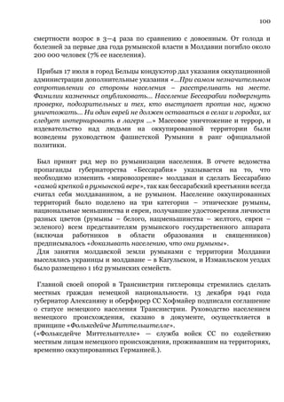 100
смертности возрос в 3—4 раза по сравнению с довоенным. От голода и
болезней за первые два года румынской власти в Молдавии погибло около
200 000 человек (7% ее населения).
Прибыв 17 июля в город Бельцы кондукэтор дал указания оккупационной
администрации дополнительные указания «…При самом незначительном
сопротивлении со стороны населения – расстреливать на месте.
Фамилии казненных опубликовать… Население Бессарабии подвергнуть
проверке, подозрительных и тех, кто выступает против нас, нужно
уничтожать… Ни один еврей не должен оставаться в селах и городах, их
следует интернировать в лагеря …» Массовое уничтожение и террор, и
издевательство над людьми на оккупированной территории были
возведены руководством фашистской Румынии в ранг официальной
политики.
Был принят ряд мер по румынизации населения. В отчете ведомства
пропаганды губернаторства «Бессарабия» указывается на то, что
необходимо изменить «мировоззрение» молдаван и сделать Бессарабию
«самой крепкой в румынской вере», так как бессарабский крестьянин всегда
считал себя молдаванином, а не румыном. Население оккупированных
территорий было поделено на три категории – этнические румыны,
национальные меньшинства и евреи, получавшие удостоверения личности
разных цветов (румыны – белого, нацменьшинства – желтого, евреи –
зеленого) всем представителям румынского государственного аппарата
(включая работников в области образования и священников)
предписывалось «доказывать населению, что они румыны».
Для занятия молдавской земли румынами с территории Молдавии
выселялись украинцы и молдаване – в Кагульском, и Измаильском уездах
было размещено 1 162 румынских семейств.
Главной своей опорой в Транснистрии гитлеровцы стремились сделать
местных граждан немецкой национальности. 13 декабря 1941 года
губернатор Алексаняну и оберфюрер СС Хофмайер подписали соглашение
о статусе немецкого населения Транснистрии. Руководство населением
немецкого происхождения, сказано в документе, осуществляется в
принципе «Фольксдейче Миттельштелле».
(«Фольксдейче Миттельштелле» — служба войск СС по содействию
местным лицам немецкого происхождения, проживавшим на территориях,
временно оккупированных Германией.).
 