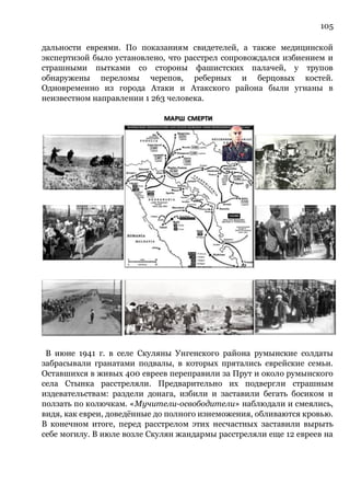 105
дальности евреями. По показаниям свидетелей, а также медицинской
экспертизой было установлено, что расстрел сопровождался избиением и
страшными пытками со стороны фашистских палачей, у трупов
обнаружены переломы черепов, реберных и берцовых костей.
Одновременно из города Атаки и Атакского района были угнаны в
неизвестном направлении 1 263 человека.
В июне 1941 г. в селе Скуляны Унгенского района румынские солдаты
забрасывали гранатами подвалы, в которых прятались еврейские семьи.
Оставшихся в живых 400 евреев переправили за Прут и около румынского
села Стынка расстреляли. Предварительно их подвергли страшным
издевательствам: раздели донага, избили и заставили бегать босиком и
ползать по колючкам. «Мучители-освободители» наблюдали и смеялись,
видя, как евреи, доведённые до полного изнеможения, обливаются кровью.
В конечном итоге, перед расстрелом этих несчастных заставили вырыть
себе могилу. В июле возле Скулян жандармы расстреляли еще 12 евреев на
 