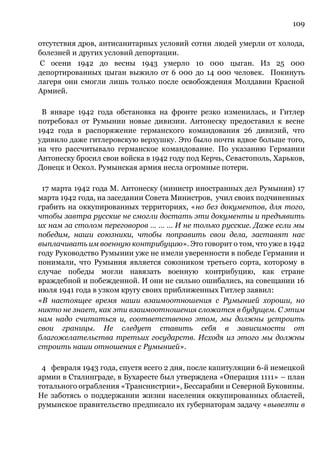 109
отсутствия дров, антисанитарных условий сотни людей умерли от холода,
болезней и других условий депортации.
С осени 1942 до весны 1943 умерло 10 000 цыган. Из 25 000
депортированных цыган выжило от 6 000 до 14 000 человек. Покинуть
лагеря они смогли лишь только после освобождения Молдавии Красной
Армией.
В январе 1942 года обстановка на фронте резко изменилась, и Гитлер
потребовал от Румынии новые дивизии. Антонеску предоставил к весне
1942 года в распоряжение германского командования 26 дивизий, что
удивило даже гитлеровскую верхушку. Это было почти вдвое больше того,
на что рассчитывало германское командование. По указанию Германии
Антонеску бросил свои войска в 1942 году под Керчь, Севастополь, Харьков,
Донецк и Оскол. Румынская армия несла огромные потери.
17 марта 1942 года М. Антонеску (министр иностранных дел Румынии) 17
марта 1942 года, на заседании Совета Министров, учил своих подчиненных
грабить на оккупированных территориях, «но без документов, для того,
чтобы завтра русские не смогли достать эти документы и предъявить
их нам за столом переговоров … … … И не только русские. Даже если мы
победим, наши союзники, чтобы поправить свои дела, заставят нас
выплачивать им военную контрибуцию». Это говорит о том, что уже в 1942
году Руководство Румынии уже не имели уверенности в победе Германии и
понимали, что Румыния является союзником третьего сорта, которому в
случае победы могли навязать военную контрибуцию, как стране
враждебной и побежденной. И они не сильно ошибались, на совещании 16
июля 1941 года в узком кругу своих приближенных Гитлер заявил:
«В настоящее время наши взаимоотношения с Румынией хороши, но
никто не знает, как эти взаимоотношения сложатся в будущем. С этим
нам надо считаться и, соответственно этом, мы должны устроить
свои границы. Не следует ставить себя в зависимости от
благожелательства третьих государств. Исходя из этого мы должны
строить наши отношения с Румынией».
4 февраля 1943 года, спустя всего 2 дня, после капитуляции 6-й немецкой
армии в Сталинграде, в Бухаресте был утверждена «Операция 1111» – план
тотального ограбления «Транснистрии», Бессарабии и Северной Буковины.
Не заботясь о поддержании жизни населения оккупированных областей,
румынское правительство предписало их губернаторам задачу «вывезти в
 