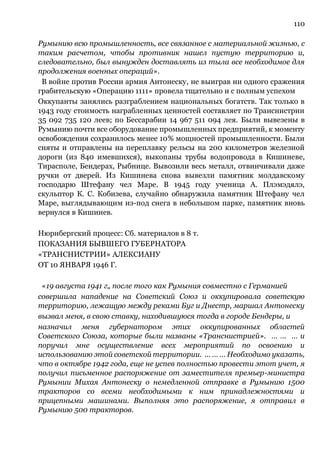 110
Румынию всю промышленность, все связанное с материальной жизнью, с
таким расчетом, чтобы противник нашел пустую территорию и,
следовательно, был вынужден доставлять из тыла все необходимое для
продолжения военных операций».
В войне против России армия Антонеску, не выиграв ни одного сражения
грабительскую «Операцию 1111» провела тщательно и с полным успехом
Оккупанты занялись разграблением национальных богатств. Так только в
1943 году стоимость награбленных ценностей составляет по Транснистрии
35 092 735 120 леев; по Бессарабии 14 967 511 094 лея. Были вывезены в
Румынию почти все оборудование промышленных предприятий, к моменту
освобождения сохранилось менее 10% мощностей промышленности. Были
сняты и отправлены на переплавку рельсы на 200 километров железной
дороги (из 840 имевшихся), выкопаны трубы водопровода в Кишиневе,
Тирасполе, Бендерах, Рыбнице. Вывозили весь металл, отвинчивали даже
ручки от дверей. Из Кишинева снова вывезли памятник молдавскому
господарю Штефану чел Маре. В 1945 году ученица А. Плэмэдялэ,
скульптор К. С. Кобизева, случайно обнаружила памятник Штефану чел
Маре, выглядывающим из-под снега в небольшом парке, памятник вновь
вернулся в Кишинев.
Нюрнбергский процесс: Сб. материалов в 8 т.
ПОКАЗАНИЯ БЫВШЕГО ГУБЕРНАТОРА
«ТРАНСНИСТРИИ» АЛЕКСИАНУ
ОТ 10 ЯНВАРЯ 1946 Г.
«19 августа 1941 г„ после того как Румыния совместно с Германией
совершила нападение на Советский Союз и оккупировала советскую
территорию, лежащую между реками Буг и Днестр, маршал Антонеску
вызвал меня, в свою ставку, находившуюся тогда в городе Бендеры, и
назначил меня губернатором этих оккупированных областей
Советского Союза, которые были названы «Транснистрией». … … … и
поручил мне осуществление всех мероприятий по освоению и
использованию этой советской территории. … … … Необходимо указать,
что в октябре 1942 года, еще не успев полностью провести этот учет, я
получил письменное распоряжение от заместителя премьер-министра
Румынии Михая Антонеску о немедленной отправке в Румынию 1500
тракторов со всеми необходимыми к ним принадлежностями и
прицепными машинами. Выполняя это распоряжение, я отправил в
Румынию 500 тракторов.
 