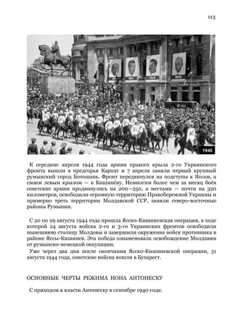 113
К середине апреля 1944 года армии правого крыла 2-го Украинского
фронта вышли в предгорья Карпат и 7 апреля заняли первый крупный
румынский город Ботошань. Фронт передвинулся на подступы к Яссам, а
своим левым крылом — к Кишинёву. Немногим более чем за месяц боёв
советские армии продвинулись на 200—250, а местами — почти на 320
километров, освободили огромную территорию Правобережной Украины и
примерно треть территории Молдавской ССР, заняли северо-восточные
районы Румынии.
С 20 по 29 августа 1944 года прошла Ясско-Кишиневская операция, в ходе
которой 24 августа войска 2-го и 3-го Украинских фронтов освободили
нынешнюю столицу Молдовы и завершили окружение войск противника в
районе Яссы-Кишинев. Эта победа ознаменовала освобождение Молдавии
от румынско-немецкой оккупации.
Уже через два дня после окончания Ясско-Кишиневской операции, 31
августа 1944 года, советские войска вошли в Бухарест.
ОСНОВНЫЕ ЧЕРТЫ РЕЖИМА ИОНА АНТОНЕСКУ
С приходом к власти Антонеску в сентябре 1940 года:
 
