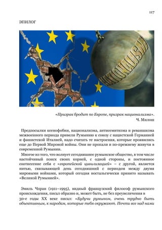 117
ЭПИЛОГ
«Призрак бродит по Европе, призрак национализма».
Ч. Милош
Предпосылки ксенофобии, национализма, антисемитизма и реваншизма
межвоенного периода привели Румынию к союзу с нацистской Германией
и фашистской Италией, надо считать те настроения, которые проявились
еще до Первой Мировой войны. Они не пропали и по-прежнему живучи в
современной Румынии.
Многое из того, что волнует сегодняшнее румынское общество, в том числе
настойчивый поиск своих корней, с одной стороны, и постоянное
соотнесение себя с «европейской цивилизацией» – с другой, является
нитью, связывающей день сегодняшний с периодом между двумя
мировыми войнами, который сегодня ностальгически принято называть
«Великой Румынией».
Эмиль Чоран (1911–1995), видный французский философ румынского
происхождения, писал образно и, может быть, не без преувеличения в
30-е годы ХХ веке писал: «Будучи румыном, очень трудно быть
объективным, к народам, которые тебя окружают. Почти все над нами
 