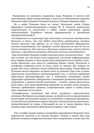 12
Поклявшись не заключать сепаратного мира, Румыния 27 августа 1916
года объявила войну Австро-Венгрии, в ответ на это Центральные державы
объявили войну Румынии. Румыния вступила в Первую мировую войну.
Но к войне Румыния была не готова. Начальник штаба Ставки
Верховного главнокомандующего генерал М. В. Алексеев решительно
сопротивлялся ее вступлению в войну, считая румынскую армию
небоеспособной. Подобного мнения придерживался и российский
император Николай II
«Я совершенно не сочувствую при настоящем положении выступлению
Румынии: я боюсь, что это будет невыгодное предприятие, которое
только удлинит наш фронт, но на этом настаивает Французское
союзное командование; оно требует, чтобы Румыния во что бы то ни
стало выступила. Они послали в Румынию специальную миссию, боевые
припасы, и приходится уступать давлению союзного командования».
При вступлении Румынии в войну под ружье было поставлено более 700
000 человек, все они были плохо вооружены. Состояние инфраструктуры
было крайне низким, и треть армии была вынуждена нести службу в тылу,
чтобы обеспечить хоть какое-то снабжение боевых частей. Пулеметов и
телефонов телефонов почти не было, лопат не хватало. Все замерло на
уровне 1877 года, особенно в части снабжения артиллерии. Таким образом,
Румыния смогла направить на фронт всего 23 дивизии. При этом в стране
практически отсутствовала железнодорожная сеть, и система снабжения
переставала функционировать уже в нескольких километрах вглубь
территории противника. Вооружение и оснащение румынской армии было
устаревшим, а уровень боевой подготовки — низким. Армия располагала
всего лишь 1 300 артиллерийскими орудиями, из которых лишь половина
отвечала требованиям времени. Скорострельных пушек и гаубиц было
мало, применять их не умели .
Географическое положение ещё более усугубляло стратегическую
ситуацию. Ни Карпаты на северо-западе, ни Дунай на юге не предоставляли
достаточной естественной защиты от возможного вторжения противника.
А самая богатая провинция страны, Валахия, непосредственно граничила с
Австро-Венгрией на севере и Болгарией на юге и, таким образом, была
уязвима перед нападением Центральных держав с двух сторон.
Уже в ноябре месяце немцы и австрийцы оккупировали большую часть
королевства, включая и ее столицу Бухарест. Осенью и зимой 1916 года
румыны потеряли на фронтах большую часть вооружения, а также 250 000
 
