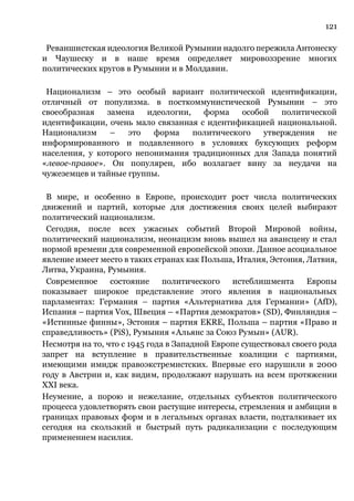 121
Реваншистская идеология Великой Румынии надолго пережила Антонеску
и Чаушеску и в наше время определяет мировоззрение многих
политических кругов в Румынии и в Молдавии.
Национализм – это особый вариант политической идентификации,
отличный от популизма. в посткоммунистической Румынии – это
своеобразная замена идеологии, форма особой политической
идентификации, очень мало связанная с идентификацией национальной.
Национализм – это форма политического утверждения не
информированного и подавленного в условиях буксующих реформ
населения, у которого непонимания традиционных для Запада понятий
«левое-правое». Он популярен, ибо возлагает вину за неудачи на
чужеземцев и тайные группы.
В мире, и особенно в Европе, происходит рост числа политических
движений и партий, которые для достижения своих целей выбирают
политический национализм.
Сегодня, после всех ужасных событий Второй Мировой войны,
политический национализм, неонацизм вновь вышел на авансцену и стал
нормой времени для современной европейской эпохи. Данное асоциальное
явление имеет место в таких странах как Польша, Италия, Эстония, Латвия,
Литва, Украина, Румыния.
Современное состояние политического истеблишмента Европы
показывает широкое представление этого явления в национальных
парламентах: Германия – партия «Альтернатива для Германии» (AfD),
Испания – партия Vox, Швеция – «Партия демократов» (SD), Финляндия –
«Истинные финны», Эстония – партия EKRE, Польша – партия «Право и
справедливость» (PiS), Румыния «Альянс за Союз Румын» (AUR).
Несмотря на то, что с 1945 года в Западной Европе существовал своего рода
запрет на вступление в правительственные коалиции с партиями,
имеющими имидж правоэкстремистских. Впервые его нарушили в 2000
году в Австрии и, как видим, продолжают нарушать на всем протяжении
XXI века.
Неумение, а порою и нежелание, отдельных субъектов политического
процесса удовлетворять свои растущие интересы, стремления и амбиции в
границах правовых форм и в легальных органах власти, подталкивает их
сегодня на скользкий и быстрый путь радикализации с последующим
применением насилия.
 