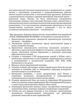126
для представителей титульной национальности в продвижении по службе,
доступе к престижным должностям и высокооплачиваемым рабочим
местам служили исторические и этногенетические аргументы. Заявлялось
о принадлежности молдаван к крупной европейской этнической группе —
румынской нации. Именно это было действенным инструментом
консолидации широких слоев населения Молдовы вокруг унионистских и
националистских идей и усиливало политический ресурс прогрессирующей
румынизации. С тех пор молдавская национальная идентичность, по сути,
отождествляется властными элитами с румынской, с чем не могут
согласиться противники унионизма — молдовенисты.
При президенте Румынии Трояне Бэсеску спецслужбами был разработан
«ПЛАН ЛИКВИДАЦИИ МОЛДОВЫ» состоящий их следующих пунктов:
1. Предоставление румынского гражданства максимальному количеству
молдаван – «басарабян».
2. Насаждение чуждого молдавскому народу наименований нации и
языка, искажение истории.
3. Привлечение максимального количества молдавской молодежи к
обучению и идеологической обработке в Румынии, с целью укрепления,
заодно, собственной системы образования и экономики румынских
образовательных центров.
4. Создание и поддержка в РМ прорумынских партий и NGOво главе с
циничными, унионистского толка лидерами, неравнодушных к деньгам
и нуждающимися в материальной поддержке (ЛП, ПЛР, НЛП,
Actiunea2012 и так далее).
5. Привод к власти прорумынской коалиции.
6. Создание условий, при которых лидеры партий власти были бы жестко
зависимы от Румынии либо ее иностранных партнеров (компромат,
жесткий контроль за их бизнесом).
7. Насаждение русофобии с целью дискредитации роли России в
сохранении молдавской государственности и стимулирования
межнационального противостояния внутри страны.
8. Создание юридической базы для ввода на территорию РМ румынских
войск (соглашения между карабинерами РМ и жандармерией Румынии,
а также между министерствами обороны обеих стран).
9. Ликвидация физической границы между государствами (ликвидация
пограничных войск, демонтаж защитных пограничных сооружений).
10. Отмена виз для граждан Румынии и, как следствие, предоставление
возможности беспрепятственной деятельности для работников
румынских спецслужб на всей территории РМ.
 